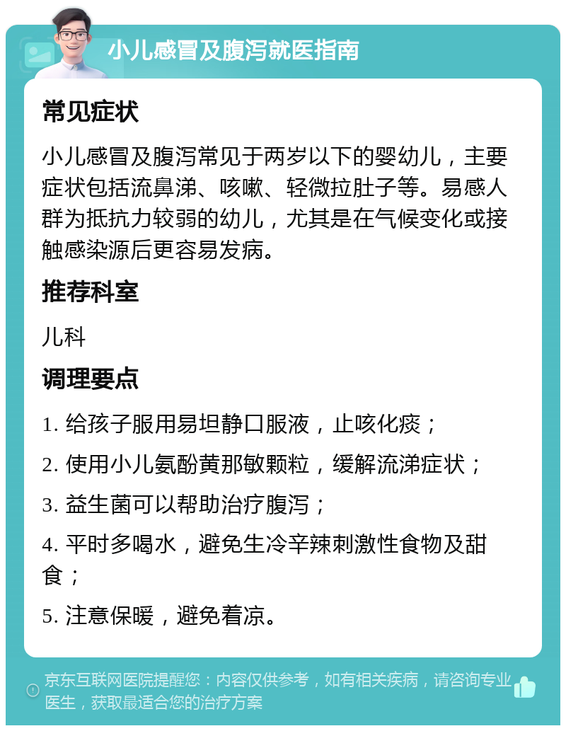 小儿感冒及腹泻就医指南 常见症状 小儿感冒及腹泻常见于两岁以下的婴幼儿，主要症状包括流鼻涕、咳嗽、轻微拉肚子等。易感人群为抵抗力较弱的幼儿，尤其是在气候变化或接触感染源后更容易发病。 推荐科室 儿科 调理要点 1. 给孩子服用易坦静口服液，止咳化痰； 2. 使用小儿氨酚黄那敏颗粒，缓解流涕症状； 3. 益生菌可以帮助治疗腹泻； 4. 平时多喝水，避免生冷辛辣刺激性食物及甜食； 5. 注意保暖，避免着凉。