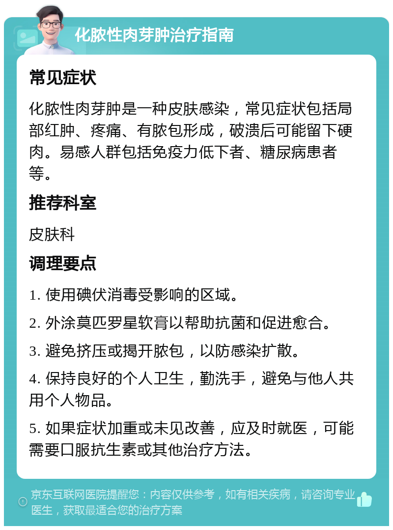 化脓性肉芽肿治疗指南 常见症状 化脓性肉芽肿是一种皮肤感染，常见症状包括局部红肿、疼痛、有脓包形成，破溃后可能留下硬肉。易感人群包括免疫力低下者、糖尿病患者等。 推荐科室 皮肤科 调理要点 1. 使用碘伏消毒受影响的区域。 2. 外涂莫匹罗星软膏以帮助抗菌和促进愈合。 3. 避免挤压或揭开脓包，以防感染扩散。 4. 保持良好的个人卫生，勤洗手，避免与他人共用个人物品。 5. 如果症状加重或未见改善，应及时就医，可能需要口服抗生素或其他治疗方法。