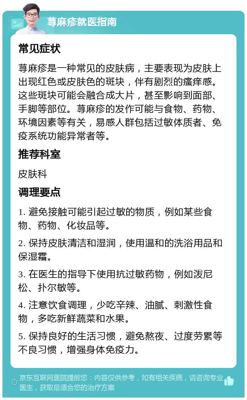 荨麻疹就医指南 常见症状 荨麻疹是一种常见的皮肤病，主要表现为皮肤上出现红色或皮肤色的斑块，伴有剧烈的瘙痒感。这些斑块可能会融合成大片，甚至影响到面部、手脚等部位。荨麻疹的发作可能与食物、药物、环境因素等有关，易感人群包括过敏体质者、免疫系统功能异常者等。 推荐科室 皮肤科 调理要点 1. 避免接触可能引起过敏的物质，例如某些食物、药物、化妆品等。 2. 保持皮肤清洁和湿润，使用温和的洗浴用品和保湿霜。 3. 在医生的指导下使用抗过敏药物，例如泼尼松、扑尔敏等。 4. 注意饮食调理，少吃辛辣、油腻、刺激性食物，多吃新鲜蔬菜和水果。 5. 保持良好的生活习惯，避免熬夜、过度劳累等不良习惯，增强身体免疫力。