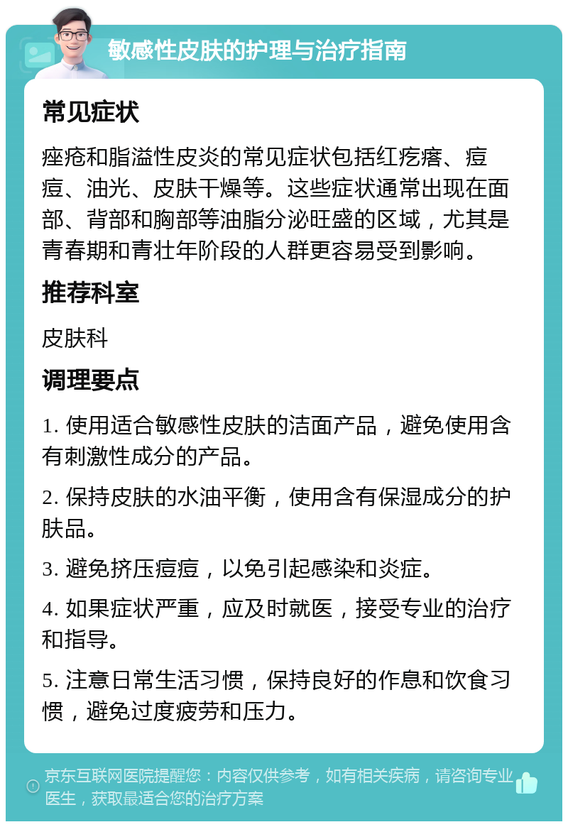 敏感性皮肤的护理与治疗指南 常见症状 痤疮和脂溢性皮炎的常见症状包括红疙瘩、痘痘、油光、皮肤干燥等。这些症状通常出现在面部、背部和胸部等油脂分泌旺盛的区域，尤其是青春期和青壮年阶段的人群更容易受到影响。 推荐科室 皮肤科 调理要点 1. 使用适合敏感性皮肤的洁面产品，避免使用含有刺激性成分的产品。 2. 保持皮肤的水油平衡，使用含有保湿成分的护肤品。 3. 避免挤压痘痘，以免引起感染和炎症。 4. 如果症状严重，应及时就医，接受专业的治疗和指导。 5. 注意日常生活习惯，保持良好的作息和饮食习惯，避免过度疲劳和压力。