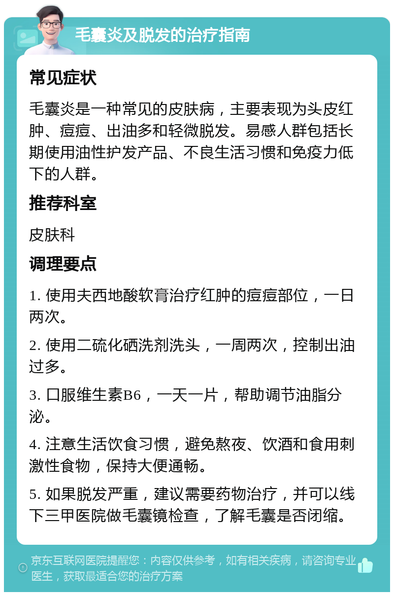 毛囊炎及脱发的治疗指南 常见症状 毛囊炎是一种常见的皮肤病，主要表现为头皮红肿、痘痘、出油多和轻微脱发。易感人群包括长期使用油性护发产品、不良生活习惯和免疫力低下的人群。 推荐科室 皮肤科 调理要点 1. 使用夫西地酸软膏治疗红肿的痘痘部位，一日两次。 2. 使用二硫化硒洗剂洗头，一周两次，控制出油过多。 3. 口服维生素B6，一天一片，帮助调节油脂分泌。 4. 注意生活饮食习惯，避免熬夜、饮酒和食用刺激性食物，保持大便通畅。 5. 如果脱发严重，建议需要药物治疗，并可以线下三甲医院做毛囊镜检查，了解毛囊是否闭缩。