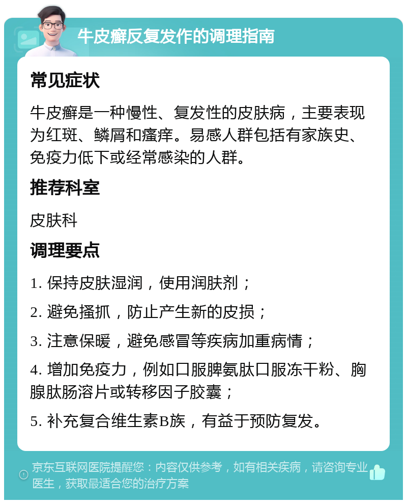 牛皮癣反复发作的调理指南 常见症状 牛皮癣是一种慢性、复发性的皮肤病，主要表现为红斑、鳞屑和瘙痒。易感人群包括有家族史、免疫力低下或经常感染的人群。 推荐科室 皮肤科 调理要点 1. 保持皮肤湿润，使用润肤剂； 2. 避免搔抓，防止产生新的皮损； 3. 注意保暖，避免感冒等疾病加重病情； 4. 增加免疫力，例如口服脾氨肽口服冻干粉、胸腺肽肠溶片或转移因子胶囊； 5. 补充复合维生素B族，有益于预防复发。