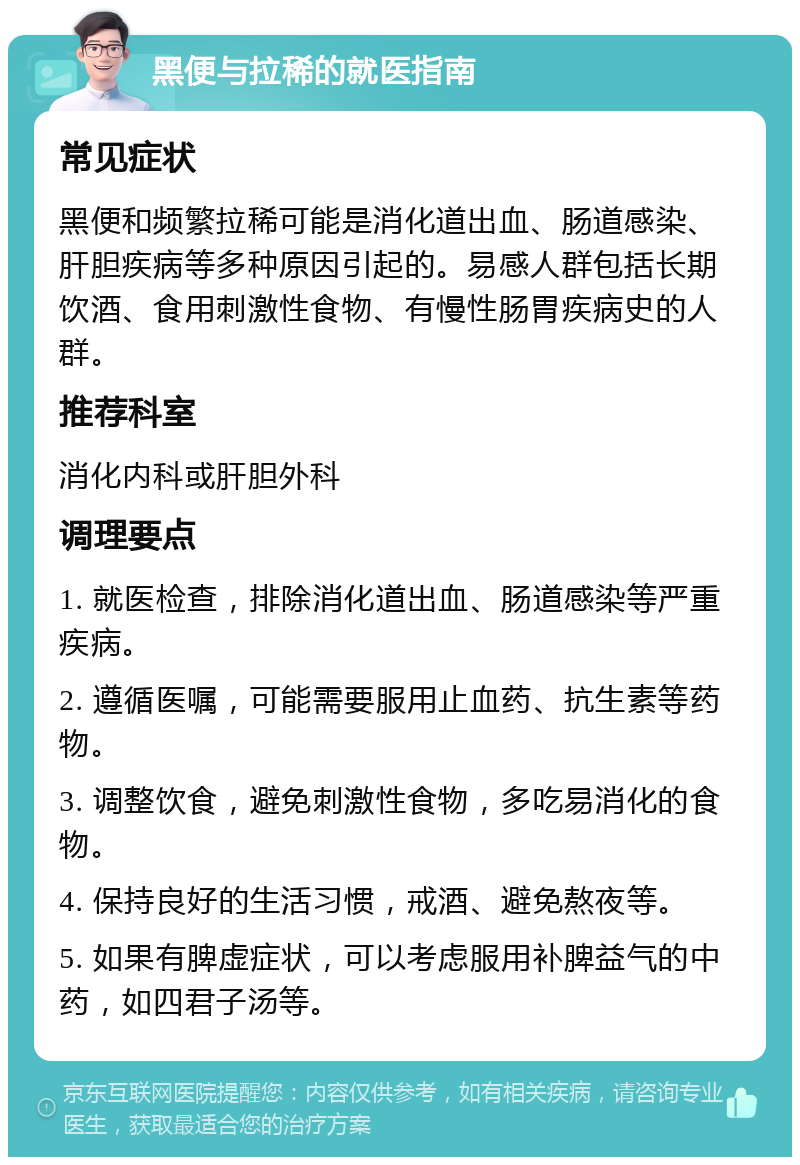 黑便与拉稀的就医指南 常见症状 黑便和频繁拉稀可能是消化道出血、肠道感染、肝胆疾病等多种原因引起的。易感人群包括长期饮酒、食用刺激性食物、有慢性肠胃疾病史的人群。 推荐科室 消化内科或肝胆外科 调理要点 1. 就医检查，排除消化道出血、肠道感染等严重疾病。 2. 遵循医嘱，可能需要服用止血药、抗生素等药物。 3. 调整饮食，避免刺激性食物，多吃易消化的食物。 4. 保持良好的生活习惯，戒酒、避免熬夜等。 5. 如果有脾虚症状，可以考虑服用补脾益气的中药，如四君子汤等。