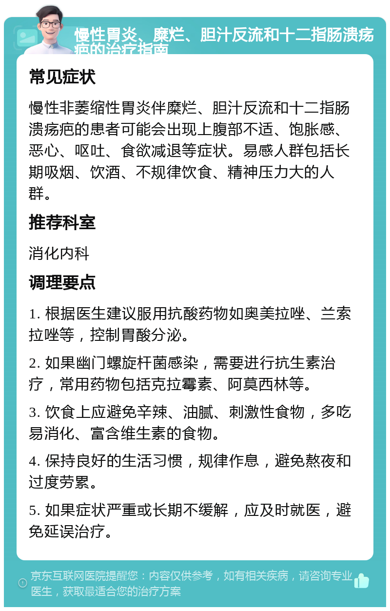 慢性胃炎、糜烂、胆汁反流和十二指肠溃疡疤的治疗指南 常见症状 慢性非萎缩性胃炎伴糜烂、胆汁反流和十二指肠溃疡疤的患者可能会出现上腹部不适、饱胀感、恶心、呕吐、食欲减退等症状。易感人群包括长期吸烟、饮酒、不规律饮食、精神压力大的人群。 推荐科室 消化内科 调理要点 1. 根据医生建议服用抗酸药物如奥美拉唑、兰索拉唑等，控制胃酸分泌。 2. 如果幽门螺旋杆菌感染，需要进行抗生素治疗，常用药物包括克拉霉素、阿莫西林等。 3. 饮食上应避免辛辣、油腻、刺激性食物，多吃易消化、富含维生素的食物。 4. 保持良好的生活习惯，规律作息，避免熬夜和过度劳累。 5. 如果症状严重或长期不缓解，应及时就医，避免延误治疗。