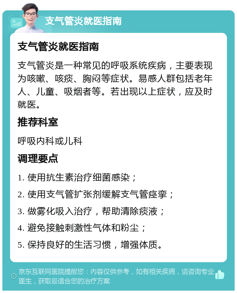 支气管炎就医指南 支气管炎就医指南 支气管炎是一种常见的呼吸系统疾病，主要表现为咳嗽、咳痰、胸闷等症状。易感人群包括老年人、儿童、吸烟者等。若出现以上症状，应及时就医。 推荐科室 呼吸内科或儿科 调理要点 1. 使用抗生素治疗细菌感染； 2. 使用支气管扩张剂缓解支气管痉挛； 3. 做雾化吸入治疗，帮助清除痰液； 4. 避免接触刺激性气体和粉尘； 5. 保持良好的生活习惯，增强体质。