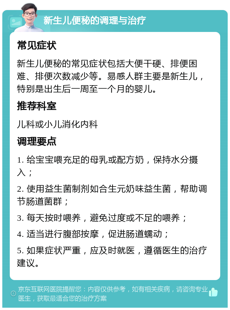 新生儿便秘的调理与治疗 常见症状 新生儿便秘的常见症状包括大便干硬、排便困难、排便次数减少等。易感人群主要是新生儿，特别是出生后一周至一个月的婴儿。 推荐科室 儿科或小儿消化内科 调理要点 1. 给宝宝喂充足的母乳或配方奶，保持水分摄入； 2. 使用益生菌制剂如合生元奶味益生菌，帮助调节肠道菌群； 3. 每天按时喂养，避免过度或不足的喂养； 4. 适当进行腹部按摩，促进肠道蠕动； 5. 如果症状严重，应及时就医，遵循医生的治疗建议。