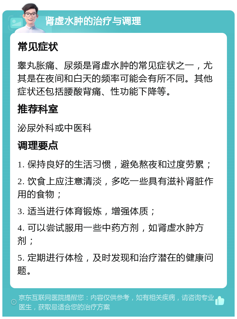 肾虚水肿的治疗与调理 常见症状 睾丸胀痛、尿频是肾虚水肿的常见症状之一，尤其是在夜间和白天的频率可能会有所不同。其他症状还包括腰酸背痛、性功能下降等。 推荐科室 泌尿外科或中医科 调理要点 1. 保持良好的生活习惯，避免熬夜和过度劳累； 2. 饮食上应注意清淡，多吃一些具有滋补肾脏作用的食物； 3. 适当进行体育锻炼，增强体质； 4. 可以尝试服用一些中药方剂，如肾虚水肿方剂； 5. 定期进行体检，及时发现和治疗潜在的健康问题。