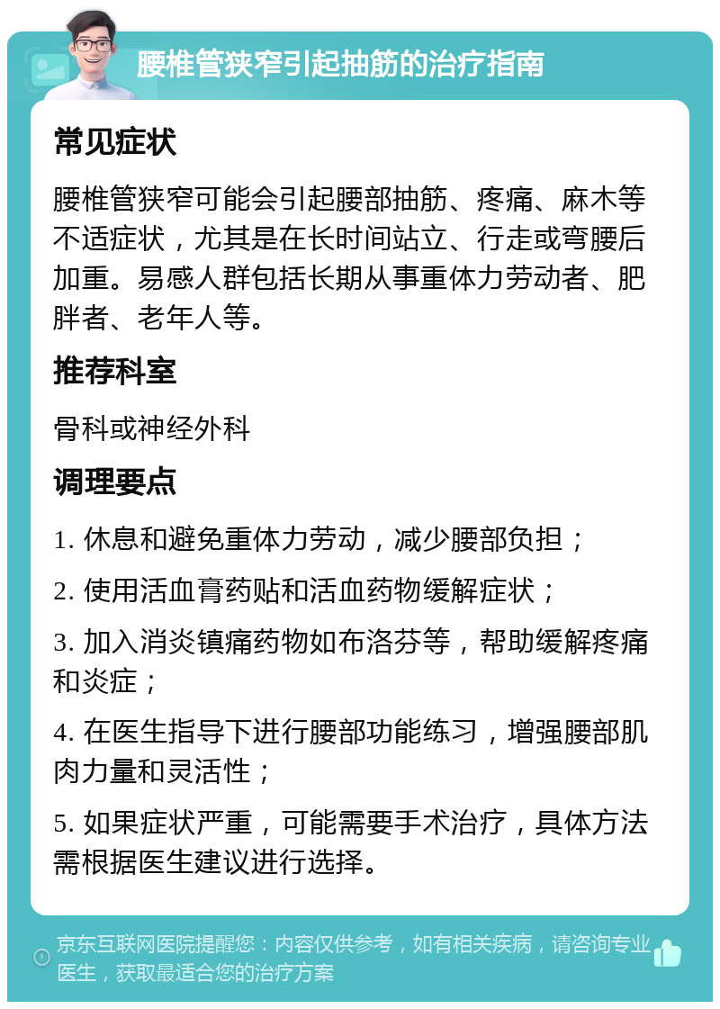 腰椎管狭窄引起抽筋的治疗指南 常见症状 腰椎管狭窄可能会引起腰部抽筋、疼痛、麻木等不适症状，尤其是在长时间站立、行走或弯腰后加重。易感人群包括长期从事重体力劳动者、肥胖者、老年人等。 推荐科室 骨科或神经外科 调理要点 1. 休息和避免重体力劳动，减少腰部负担； 2. 使用活血膏药贴和活血药物缓解症状； 3. 加入消炎镇痛药物如布洛芬等，帮助缓解疼痛和炎症； 4. 在医生指导下进行腰部功能练习，增强腰部肌肉力量和灵活性； 5. 如果症状严重，可能需要手术治疗，具体方法需根据医生建议进行选择。