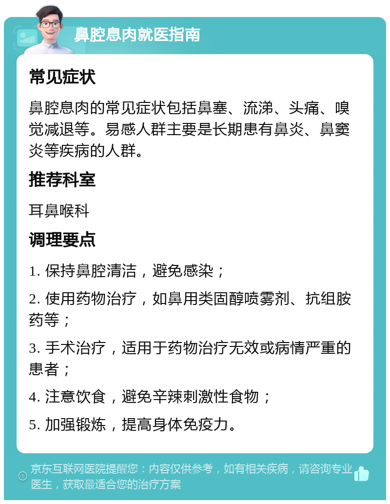 鼻腔息肉就医指南 常见症状 鼻腔息肉的常见症状包括鼻塞、流涕、头痛、嗅觉减退等。易感人群主要是长期患有鼻炎、鼻窦炎等疾病的人群。 推荐科室 耳鼻喉科 调理要点 1. 保持鼻腔清洁，避免感染； 2. 使用药物治疗，如鼻用类固醇喷雾剂、抗组胺药等； 3. 手术治疗，适用于药物治疗无效或病情严重的患者； 4. 注意饮食，避免辛辣刺激性食物； 5. 加强锻炼，提高身体免疫力。