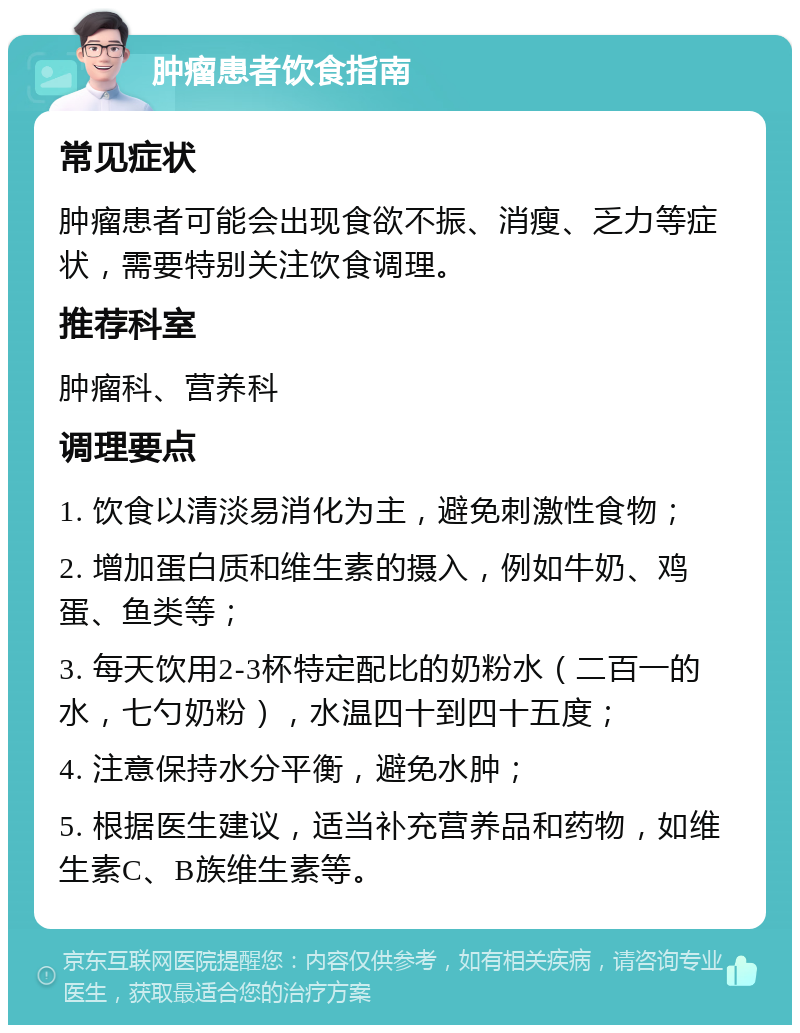 肿瘤患者饮食指南 常见症状 肿瘤患者可能会出现食欲不振、消瘦、乏力等症状，需要特别关注饮食调理。 推荐科室 肿瘤科、营养科 调理要点 1. 饮食以清淡易消化为主，避免刺激性食物； 2. 增加蛋白质和维生素的摄入，例如牛奶、鸡蛋、鱼类等； 3. 每天饮用2-3杯特定配比的奶粉水（二百一的水，七勺奶粉），水温四十到四十五度； 4. 注意保持水分平衡，避免水肿； 5. 根据医生建议，适当补充营养品和药物，如维生素C、B族维生素等。