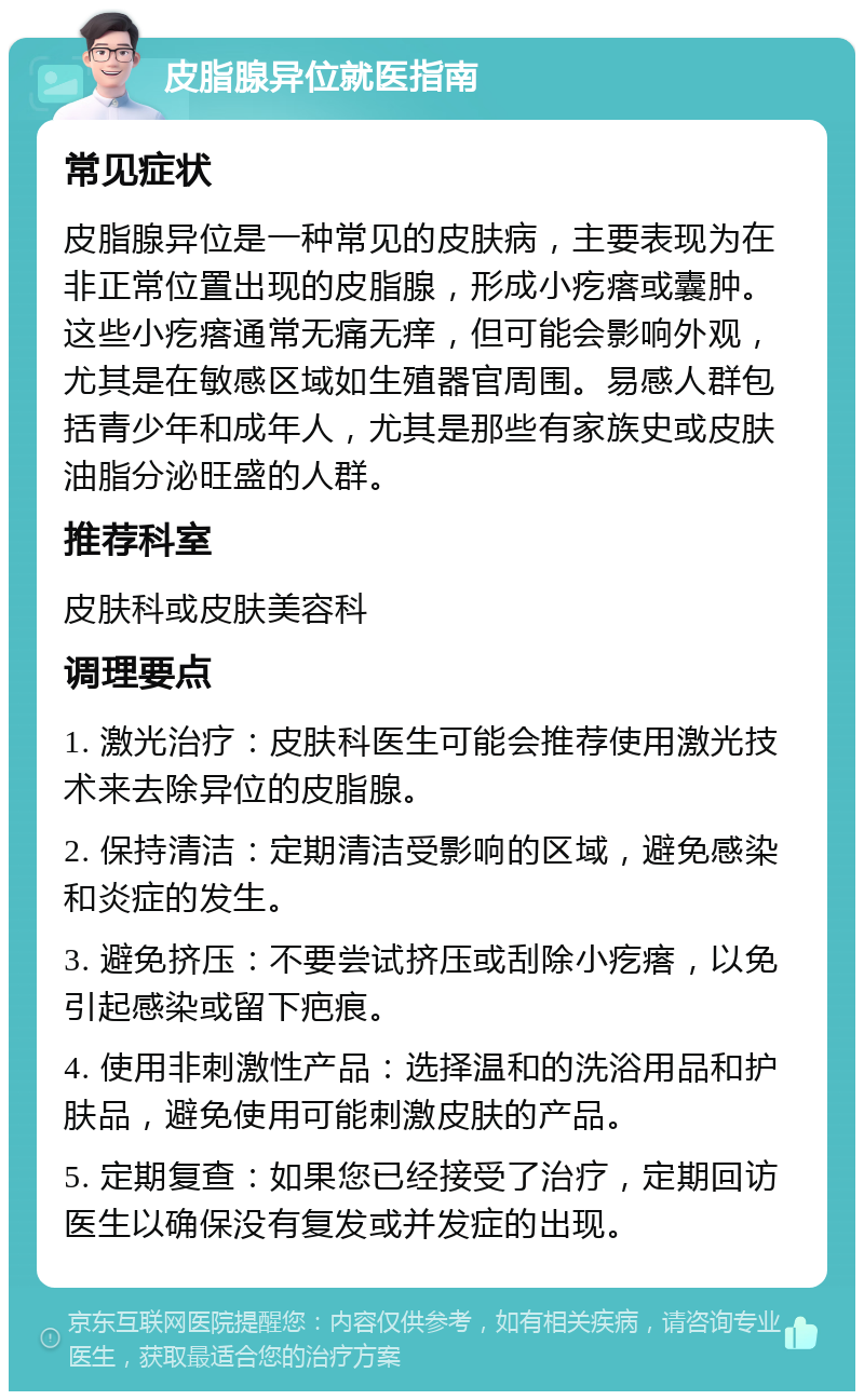 皮脂腺异位就医指南 常见症状 皮脂腺异位是一种常见的皮肤病，主要表现为在非正常位置出现的皮脂腺，形成小疙瘩或囊肿。这些小疙瘩通常无痛无痒，但可能会影响外观，尤其是在敏感区域如生殖器官周围。易感人群包括青少年和成年人，尤其是那些有家族史或皮肤油脂分泌旺盛的人群。 推荐科室 皮肤科或皮肤美容科 调理要点 1. 激光治疗：皮肤科医生可能会推荐使用激光技术来去除异位的皮脂腺。 2. 保持清洁：定期清洁受影响的区域，避免感染和炎症的发生。 3. 避免挤压：不要尝试挤压或刮除小疙瘩，以免引起感染或留下疤痕。 4. 使用非刺激性产品：选择温和的洗浴用品和护肤品，避免使用可能刺激皮肤的产品。 5. 定期复查：如果您已经接受了治疗，定期回访医生以确保没有复发或并发症的出现。