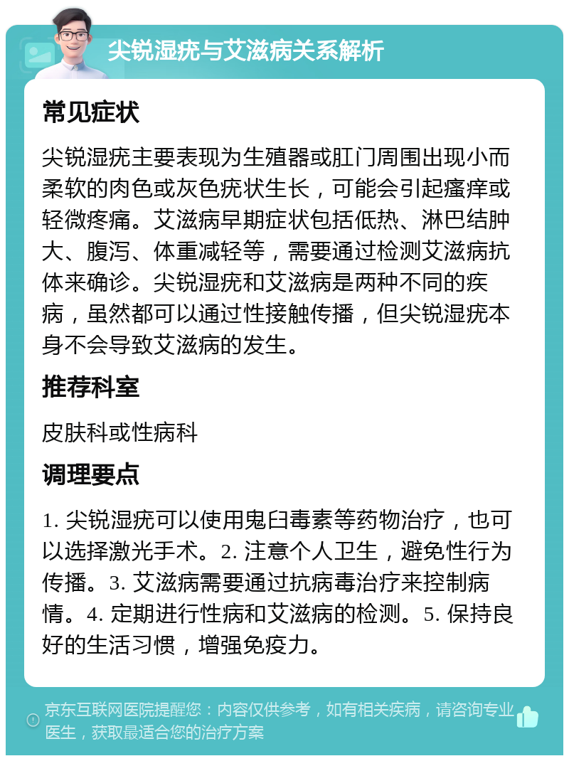 尖锐湿疣与艾滋病关系解析 常见症状 尖锐湿疣主要表现为生殖器或肛门周围出现小而柔软的肉色或灰色疣状生长，可能会引起瘙痒或轻微疼痛。艾滋病早期症状包括低热、淋巴结肿大、腹泻、体重减轻等，需要通过检测艾滋病抗体来确诊。尖锐湿疣和艾滋病是两种不同的疾病，虽然都可以通过性接触传播，但尖锐湿疣本身不会导致艾滋病的发生。 推荐科室 皮肤科或性病科 调理要点 1. 尖锐湿疣可以使用鬼臼毒素等药物治疗，也可以选择激光手术。2. 注意个人卫生，避免性行为传播。3. 艾滋病需要通过抗病毒治疗来控制病情。4. 定期进行性病和艾滋病的检测。5. 保持良好的生活习惯，增强免疫力。