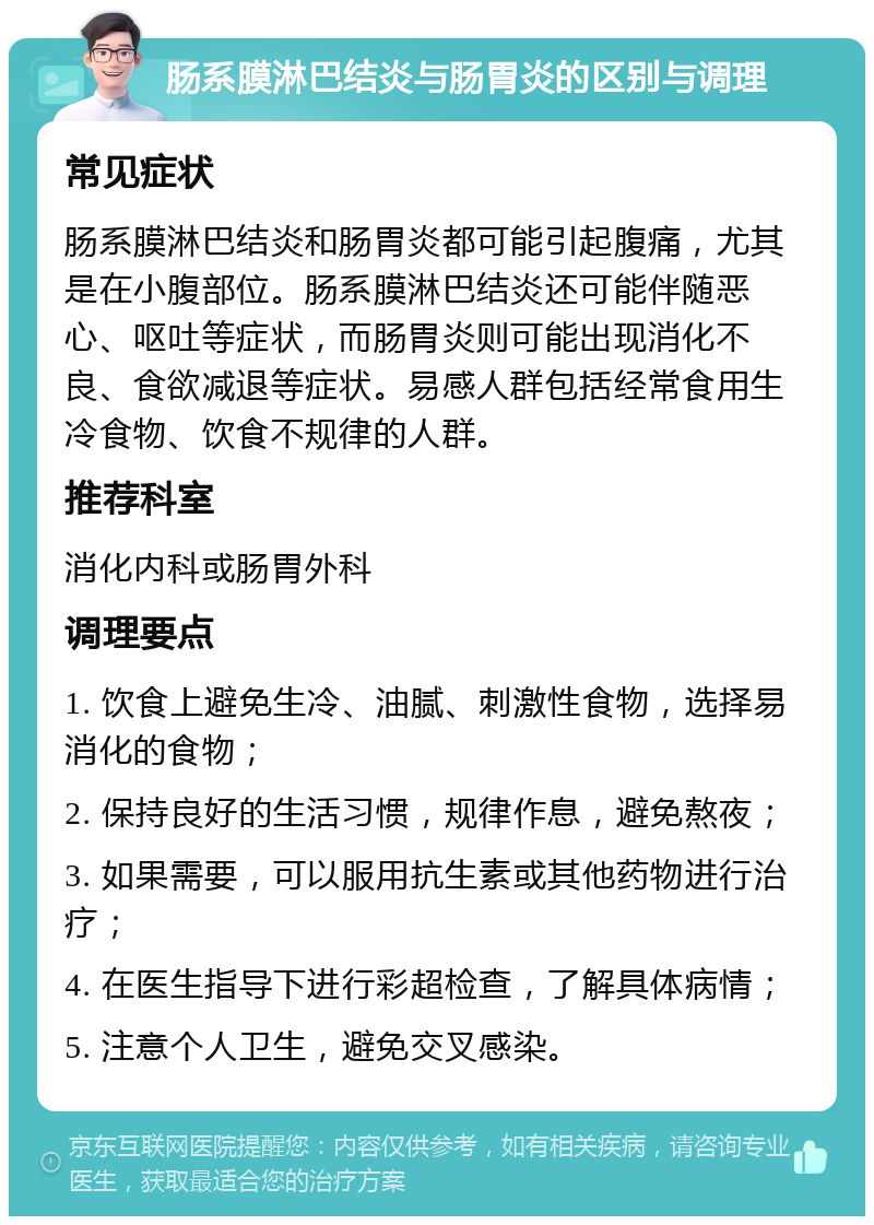 肠系膜淋巴结炎与肠胃炎的区别与调理 常见症状 肠系膜淋巴结炎和肠胃炎都可能引起腹痛，尤其是在小腹部位。肠系膜淋巴结炎还可能伴随恶心、呕吐等症状，而肠胃炎则可能出现消化不良、食欲减退等症状。易感人群包括经常食用生冷食物、饮食不规律的人群。 推荐科室 消化内科或肠胃外科 调理要点 1. 饮食上避免生冷、油腻、刺激性食物，选择易消化的食物； 2. 保持良好的生活习惯，规律作息，避免熬夜； 3. 如果需要，可以服用抗生素或其他药物进行治疗； 4. 在医生指导下进行彩超检查，了解具体病情； 5. 注意个人卫生，避免交叉感染。