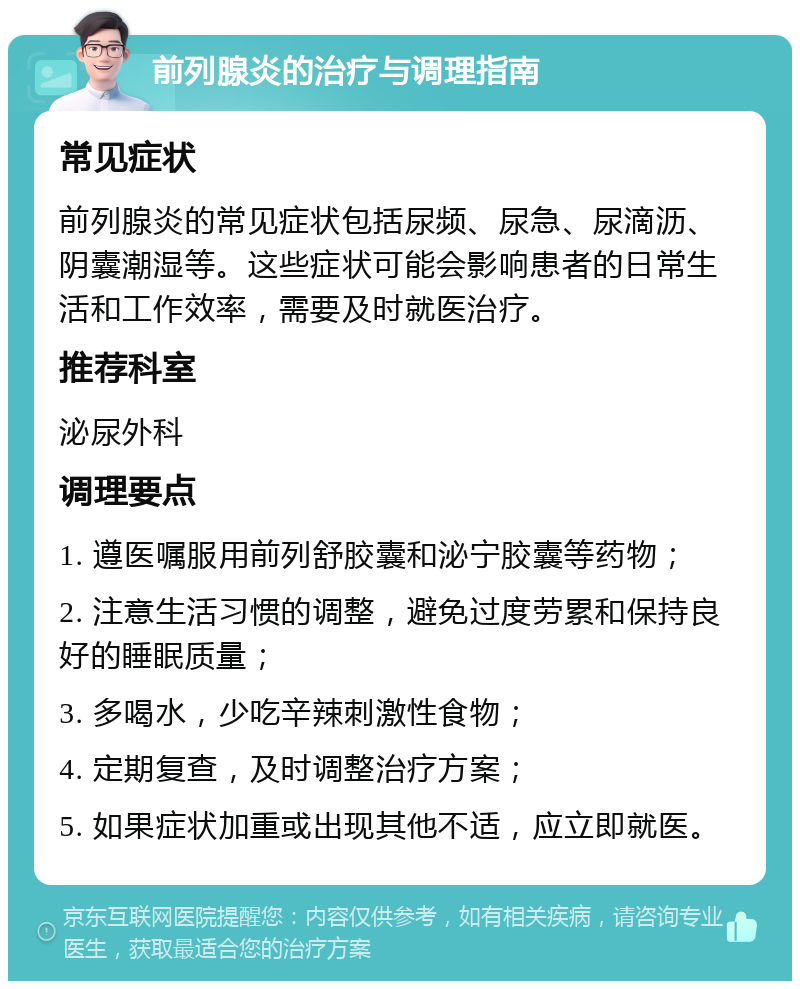 前列腺炎的治疗与调理指南 常见症状 前列腺炎的常见症状包括尿频、尿急、尿滴沥、阴囊潮湿等。这些症状可能会影响患者的日常生活和工作效率，需要及时就医治疗。 推荐科室 泌尿外科 调理要点 1. 遵医嘱服用前列舒胶囊和泌宁胶囊等药物； 2. 注意生活习惯的调整，避免过度劳累和保持良好的睡眠质量； 3. 多喝水，少吃辛辣刺激性食物； 4. 定期复查，及时调整治疗方案； 5. 如果症状加重或出现其他不适，应立即就医。