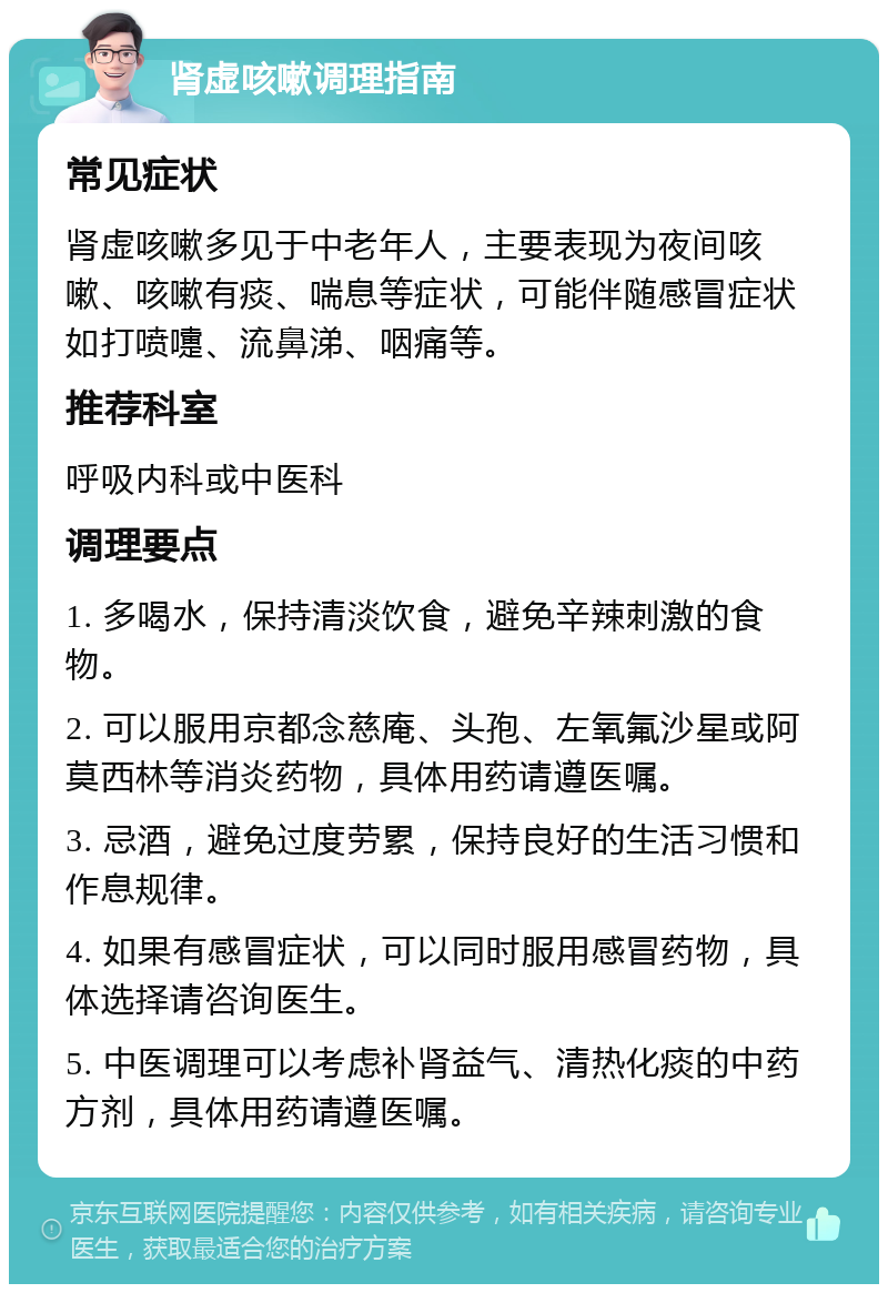 肾虚咳嗽调理指南 常见症状 肾虚咳嗽多见于中老年人，主要表现为夜间咳嗽、咳嗽有痰、喘息等症状，可能伴随感冒症状如打喷嚏、流鼻涕、咽痛等。 推荐科室 呼吸内科或中医科 调理要点 1. 多喝水，保持清淡饮食，避免辛辣刺激的食物。 2. 可以服用京都念慈庵、头孢、左氧氟沙星或阿莫西林等消炎药物，具体用药请遵医嘱。 3. 忌酒，避免过度劳累，保持良好的生活习惯和作息规律。 4. 如果有感冒症状，可以同时服用感冒药物，具体选择请咨询医生。 5. 中医调理可以考虑补肾益气、清热化痰的中药方剂，具体用药请遵医嘱。