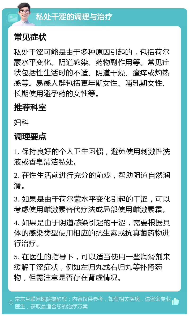 私处干涩的调理与治疗 常见症状 私处干涩可能是由于多种原因引起的，包括荷尔蒙水平变化、阴道感染、药物副作用等。常见症状包括性生活时的不适、阴道干燥、瘙痒或灼热感等。易感人群包括更年期女性、哺乳期女性、长期使用避孕药的女性等。 推荐科室 妇科 调理要点 1. 保持良好的个人卫生习惯，避免使用刺激性洗液或香皂清洁私处。 2. 在性生活前进行充分的前戏，帮助阴道自然润滑。 3. 如果是由于荷尔蒙水平变化引起的干涩，可以考虑使用雌激素替代疗法或局部使用雌激素霜。 4. 如果是由于阴道感染引起的干涩，需要根据具体的感染类型使用相应的抗生素或抗真菌药物进行治疗。 5. 在医生的指导下，可以适当使用一些润滑剂来缓解干涩症状，例如左归丸或右归丸等补肾药物，但需注意是否存在肾虚情况。