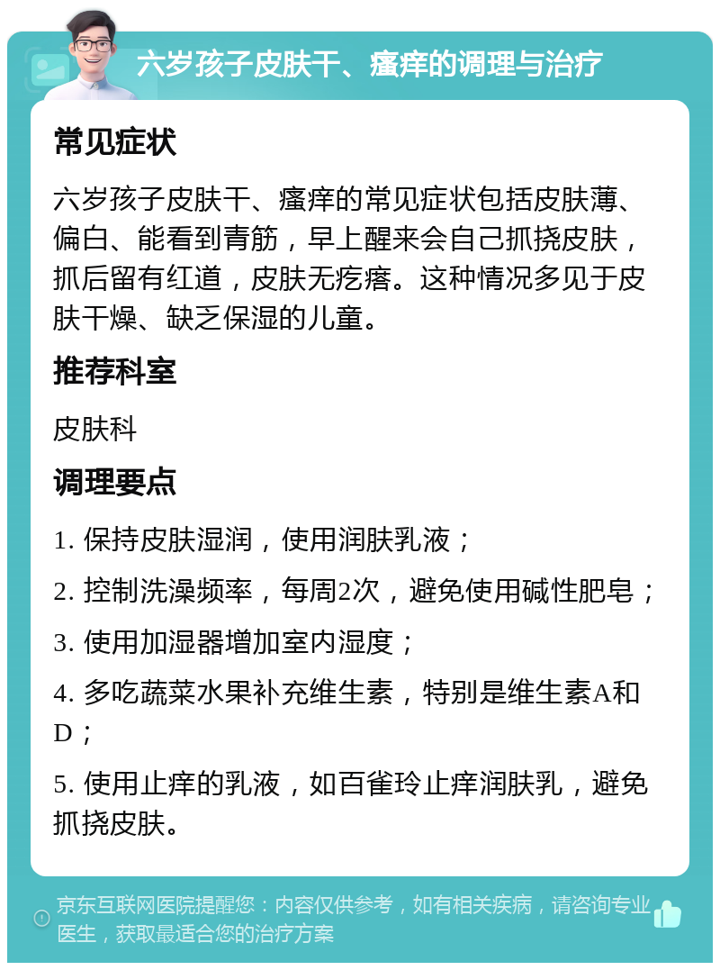 六岁孩子皮肤干、瘙痒的调理与治疗 常见症状 六岁孩子皮肤干、瘙痒的常见症状包括皮肤薄、偏白、能看到青筋，早上醒来会自己抓挠皮肤，抓后留有红道，皮肤无疙瘩。这种情况多见于皮肤干燥、缺乏保湿的儿童。 推荐科室 皮肤科 调理要点 1. 保持皮肤湿润，使用润肤乳液； 2. 控制洗澡频率，每周2次，避免使用碱性肥皂； 3. 使用加湿器增加室内湿度； 4. 多吃蔬菜水果补充维生素，特别是维生素A和D； 5. 使用止痒的乳液，如百雀玲止痒润肤乳，避免抓挠皮肤。