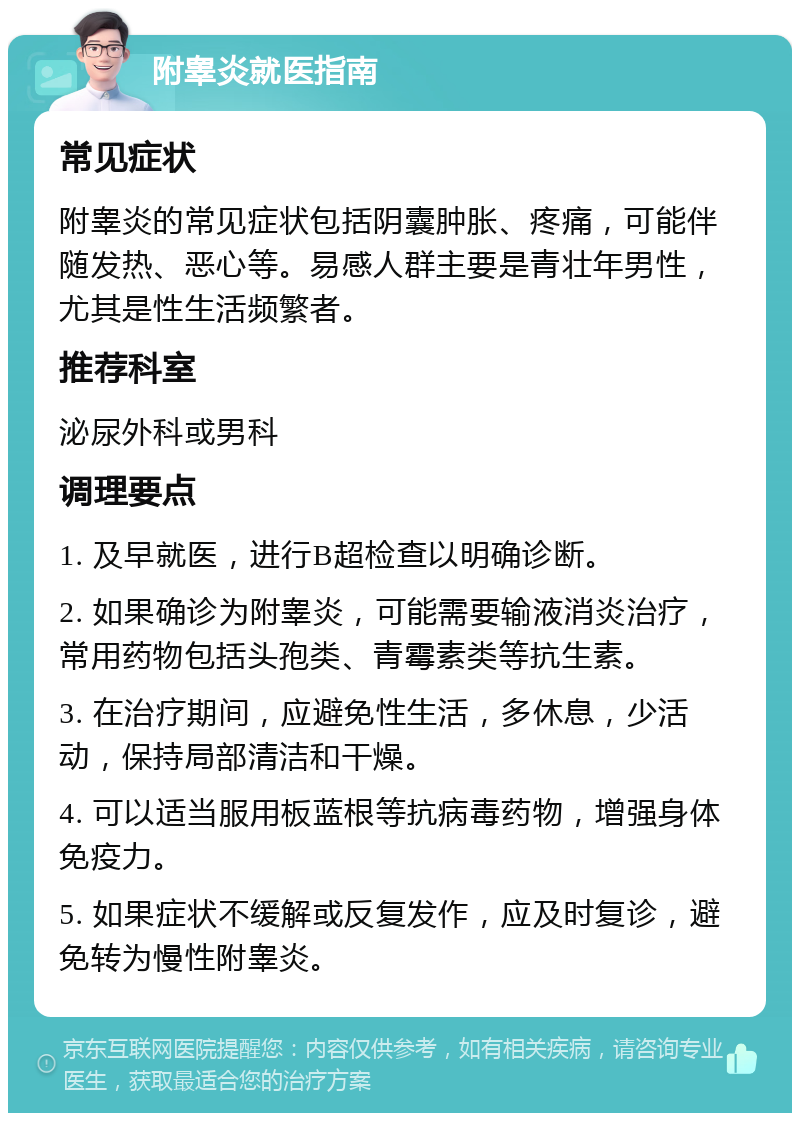 附睾炎就医指南 常见症状 附睾炎的常见症状包括阴囊肿胀、疼痛，可能伴随发热、恶心等。易感人群主要是青壮年男性，尤其是性生活频繁者。 推荐科室 泌尿外科或男科 调理要点 1. 及早就医，进行B超检查以明确诊断。 2. 如果确诊为附睾炎，可能需要输液消炎治疗，常用药物包括头孢类、青霉素类等抗生素。 3. 在治疗期间，应避免性生活，多休息，少活动，保持局部清洁和干燥。 4. 可以适当服用板蓝根等抗病毒药物，增强身体免疫力。 5. 如果症状不缓解或反复发作，应及时复诊，避免转为慢性附睾炎。