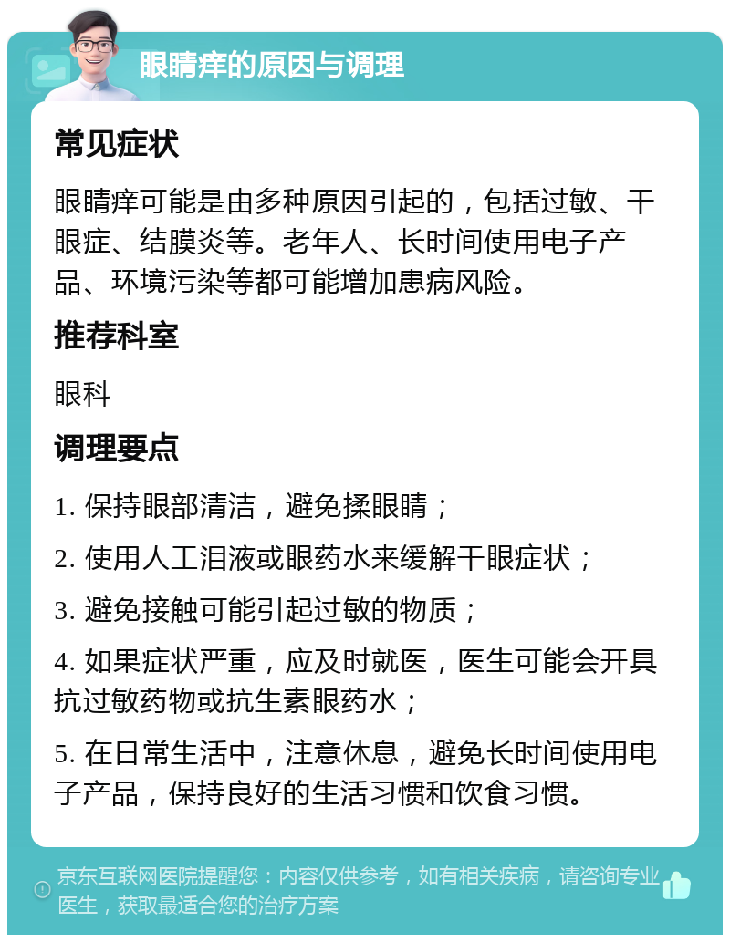 眼睛痒的原因与调理 常见症状 眼睛痒可能是由多种原因引起的，包括过敏、干眼症、结膜炎等。老年人、长时间使用电子产品、环境污染等都可能增加患病风险。 推荐科室 眼科 调理要点 1. 保持眼部清洁，避免揉眼睛； 2. 使用人工泪液或眼药水来缓解干眼症状； 3. 避免接触可能引起过敏的物质； 4. 如果症状严重，应及时就医，医生可能会开具抗过敏药物或抗生素眼药水； 5. 在日常生活中，注意休息，避免长时间使用电子产品，保持良好的生活习惯和饮食习惯。