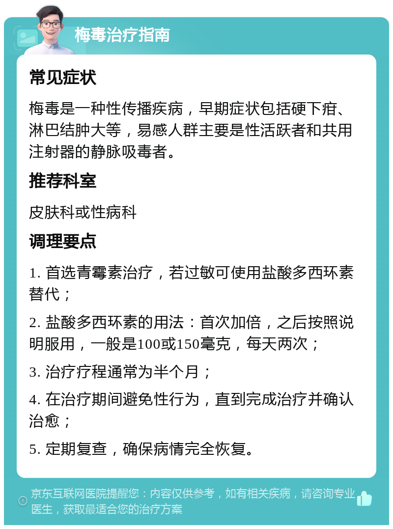 梅毒治疗指南 常见症状 梅毒是一种性传播疾病，早期症状包括硬下疳、淋巴结肿大等，易感人群主要是性活跃者和共用注射器的静脉吸毒者。 推荐科室 皮肤科或性病科 调理要点 1. 首选青霉素治疗，若过敏可使用盐酸多西环素替代； 2. 盐酸多西环素的用法：首次加倍，之后按照说明服用，一般是100或150毫克，每天两次； 3. 治疗疗程通常为半个月； 4. 在治疗期间避免性行为，直到完成治疗并确认治愈； 5. 定期复查，确保病情完全恢复。