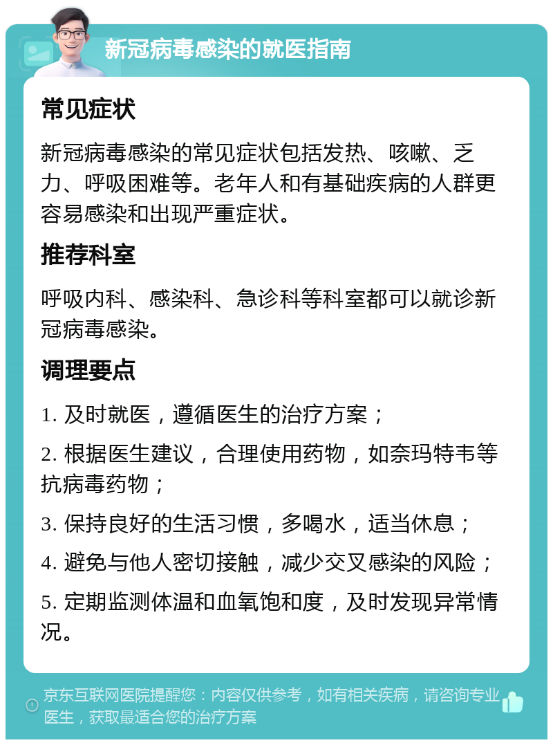 新冠病毒感染的就医指南 常见症状 新冠病毒感染的常见症状包括发热、咳嗽、乏力、呼吸困难等。老年人和有基础疾病的人群更容易感染和出现严重症状。 推荐科室 呼吸内科、感染科、急诊科等科室都可以就诊新冠病毒感染。 调理要点 1. 及时就医，遵循医生的治疗方案； 2. 根据医生建议，合理使用药物，如奈玛特韦等抗病毒药物； 3. 保持良好的生活习惯，多喝水，适当休息； 4. 避免与他人密切接触，减少交叉感染的风险； 5. 定期监测体温和血氧饱和度，及时发现异常情况。