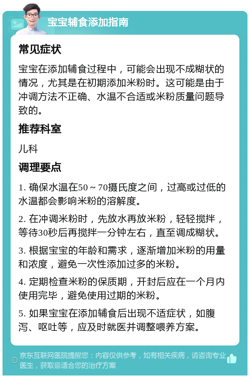 宝宝辅食添加指南 常见症状 宝宝在添加辅食过程中，可能会出现不成糊状的情况，尤其是在初期添加米粉时。这可能是由于冲调方法不正确、水温不合适或米粉质量问题导致的。 推荐科室 儿科 调理要点 1. 确保水温在50～70摄氏度之间，过高或过低的水温都会影响米粉的溶解度。 2. 在冲调米粉时，先放水再放米粉，轻轻搅拌，等待30秒后再搅拌一分钟左右，直至调成糊状。 3. 根据宝宝的年龄和需求，逐渐增加米粉的用量和浓度，避免一次性添加过多的米粉。 4. 定期检查米粉的保质期，开封后应在一个月内使用完毕，避免使用过期的米粉。 5. 如果宝宝在添加辅食后出现不适症状，如腹泻、呕吐等，应及时就医并调整喂养方案。