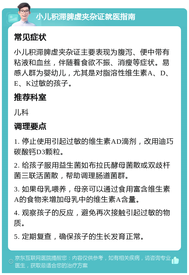 小儿积滞脾虚夹杂证就医指南 常见症状 小儿积滞脾虚夹杂证主要表现为腹泻、便中带有粘液和血丝，伴随着食欲不振、消瘦等症状。易感人群为婴幼儿，尤其是对脂溶性维生素A、D、E、K过敏的孩子。 推荐科室 儿科 调理要点 1. 停止使用引起过敏的维生素AD滴剂，改用迪巧碳酸钙D3颗粒。 2. 给孩子服用益生菌如布拉氏酵母菌散或双歧杆菌三联活菌散，帮助调理肠道菌群。 3. 如果母乳喂养，母亲可以通过食用富含维生素A的食物来增加母乳中的维生素A含量。 4. 观察孩子的反应，避免再次接触引起过敏的物质。 5. 定期复查，确保孩子的生长发育正常。