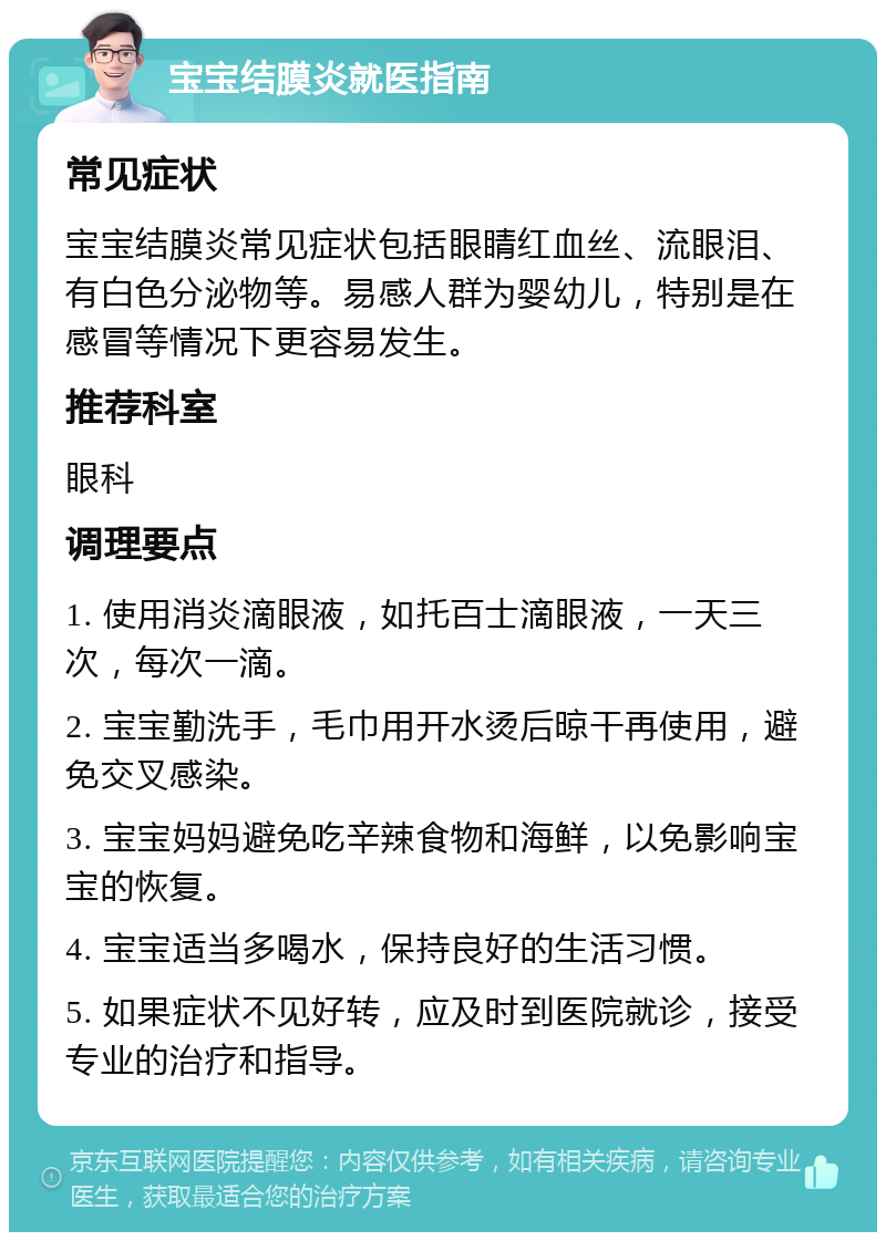 宝宝结膜炎就医指南 常见症状 宝宝结膜炎常见症状包括眼睛红血丝、流眼泪、有白色分泌物等。易感人群为婴幼儿，特别是在感冒等情况下更容易发生。 推荐科室 眼科 调理要点 1. 使用消炎滴眼液，如托百士滴眼液，一天三次，每次一滴。 2. 宝宝勤洗手，毛巾用开水烫后晾干再使用，避免交叉感染。 3. 宝宝妈妈避免吃辛辣食物和海鲜，以免影响宝宝的恢复。 4. 宝宝适当多喝水，保持良好的生活习惯。 5. 如果症状不见好转，应及时到医院就诊，接受专业的治疗和指导。