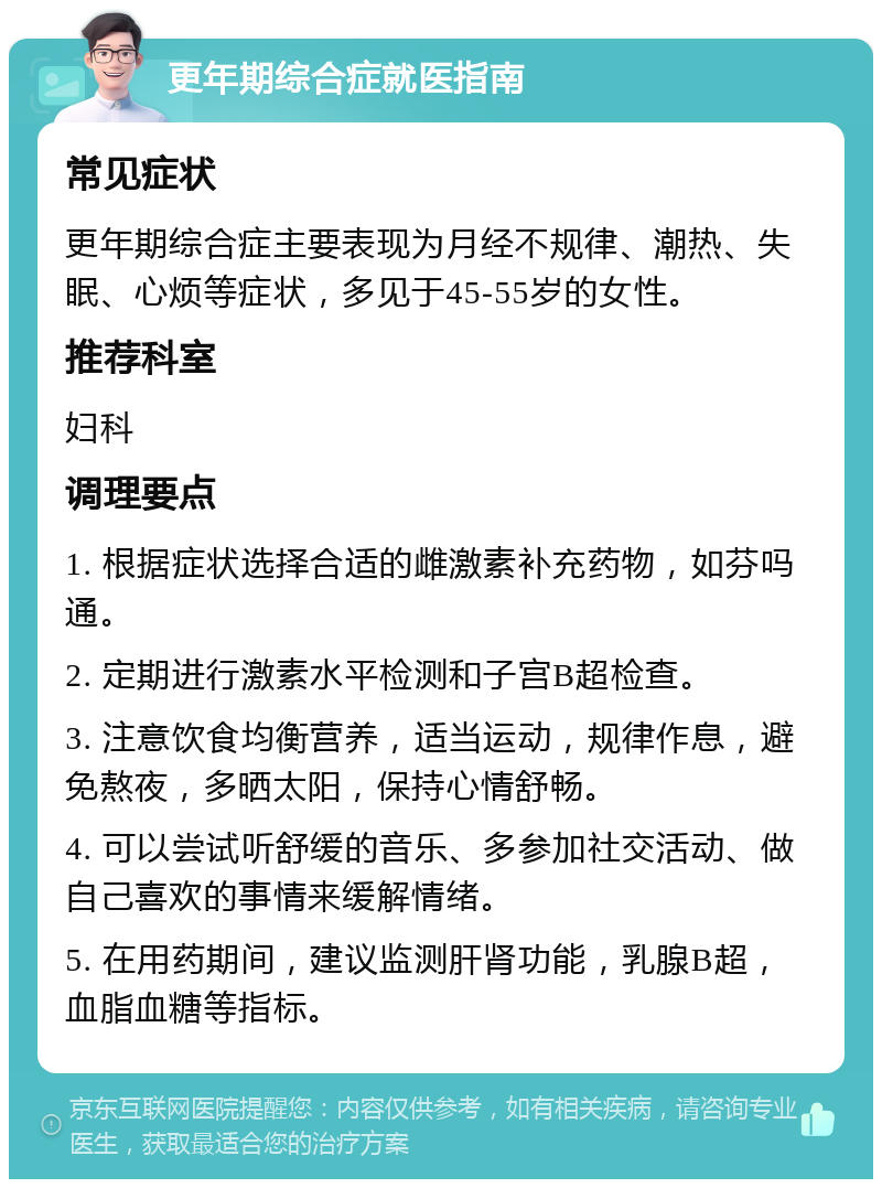 更年期综合症就医指南 常见症状 更年期综合症主要表现为月经不规律、潮热、失眠、心烦等症状，多见于45-55岁的女性。 推荐科室 妇科 调理要点 1. 根据症状选择合适的雌激素补充药物，如芬吗通。 2. 定期进行激素水平检测和子宫B超检查。 3. 注意饮食均衡营养，适当运动，规律作息，避免熬夜，多晒太阳，保持心情舒畅。 4. 可以尝试听舒缓的音乐、多参加社交活动、做自己喜欢的事情来缓解情绪。 5. 在用药期间，建议监测肝肾功能，乳腺B超，血脂血糖等指标。