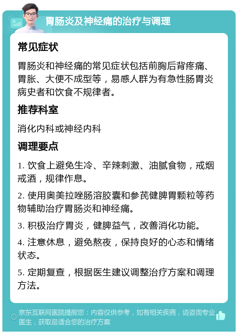 胃肠炎及神经痛的治疗与调理 常见症状 胃肠炎和神经痛的常见症状包括前胸后背疼痛、胃胀、大便不成型等，易感人群为有急性肠胃炎病史者和饮食不规律者。 推荐科室 消化内科或神经内科 调理要点 1. 饮食上避免生冷、辛辣刺激、油腻食物，戒烟戒酒，规律作息。 2. 使用奥美拉唑肠溶胶囊和参芪健脾胃颗粒等药物辅助治疗胃肠炎和神经痛。 3. 积极治疗胃炎，健脾益气，改善消化功能。 4. 注意休息，避免熬夜，保持良好的心态和情绪状态。 5. 定期复查，根据医生建议调整治疗方案和调理方法。