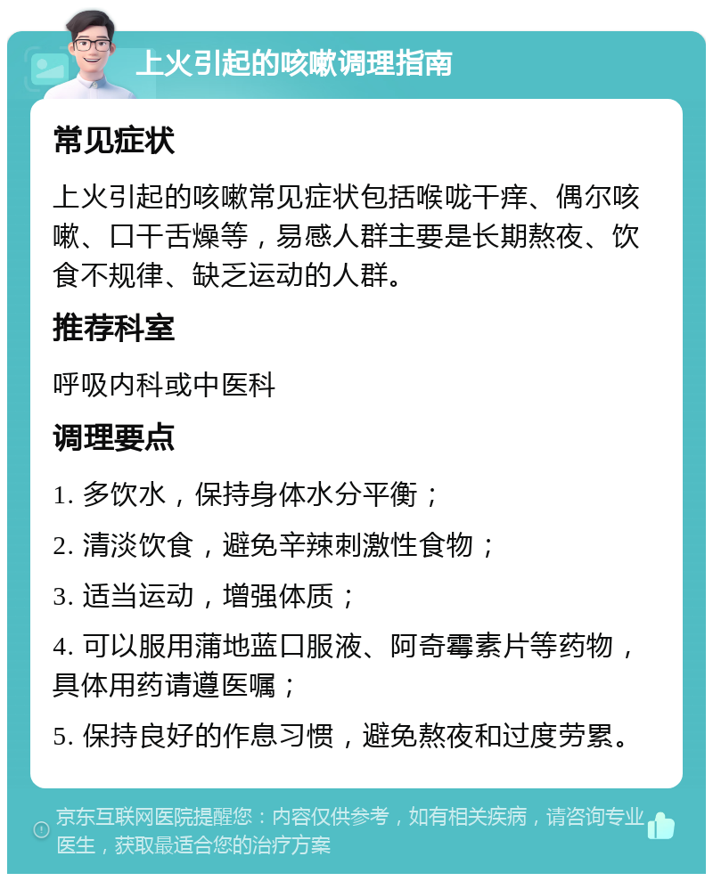 上火引起的咳嗽调理指南 常见症状 上火引起的咳嗽常见症状包括喉咙干痒、偶尔咳嗽、口干舌燥等，易感人群主要是长期熬夜、饮食不规律、缺乏运动的人群。 推荐科室 呼吸内科或中医科 调理要点 1. 多饮水，保持身体水分平衡； 2. 清淡饮食，避免辛辣刺激性食物； 3. 适当运动，增强体质； 4. 可以服用蒲地蓝口服液、阿奇霉素片等药物，具体用药请遵医嘱； 5. 保持良好的作息习惯，避免熬夜和过度劳累。