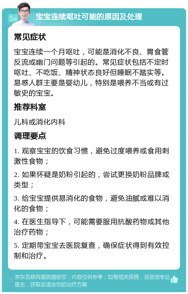 宝宝连续呕吐可能的原因及处理 常见症状 宝宝连续一个月呕吐，可能是消化不良、胃食管反流或幽门问题等引起的。常见症状包括不定时呕吐、不吃饭、精神状态良好但睡眠不踏实等。易感人群主要是婴幼儿，特别是喂养不当或有过敏史的宝宝。 推荐科室 儿科或消化内科 调理要点 1. 观察宝宝的饮食习惯，避免过度喂养或食用刺激性食物； 2. 如果怀疑是奶粉引起的，尝试更换奶粉品牌或类型； 3. 给宝宝提供易消化的食物，避免油腻或难以消化的食物； 4. 在医生指导下，可能需要服用抗酸药物或其他治疗药物； 5. 定期带宝宝去医院复查，确保症状得到有效控制和治疗。