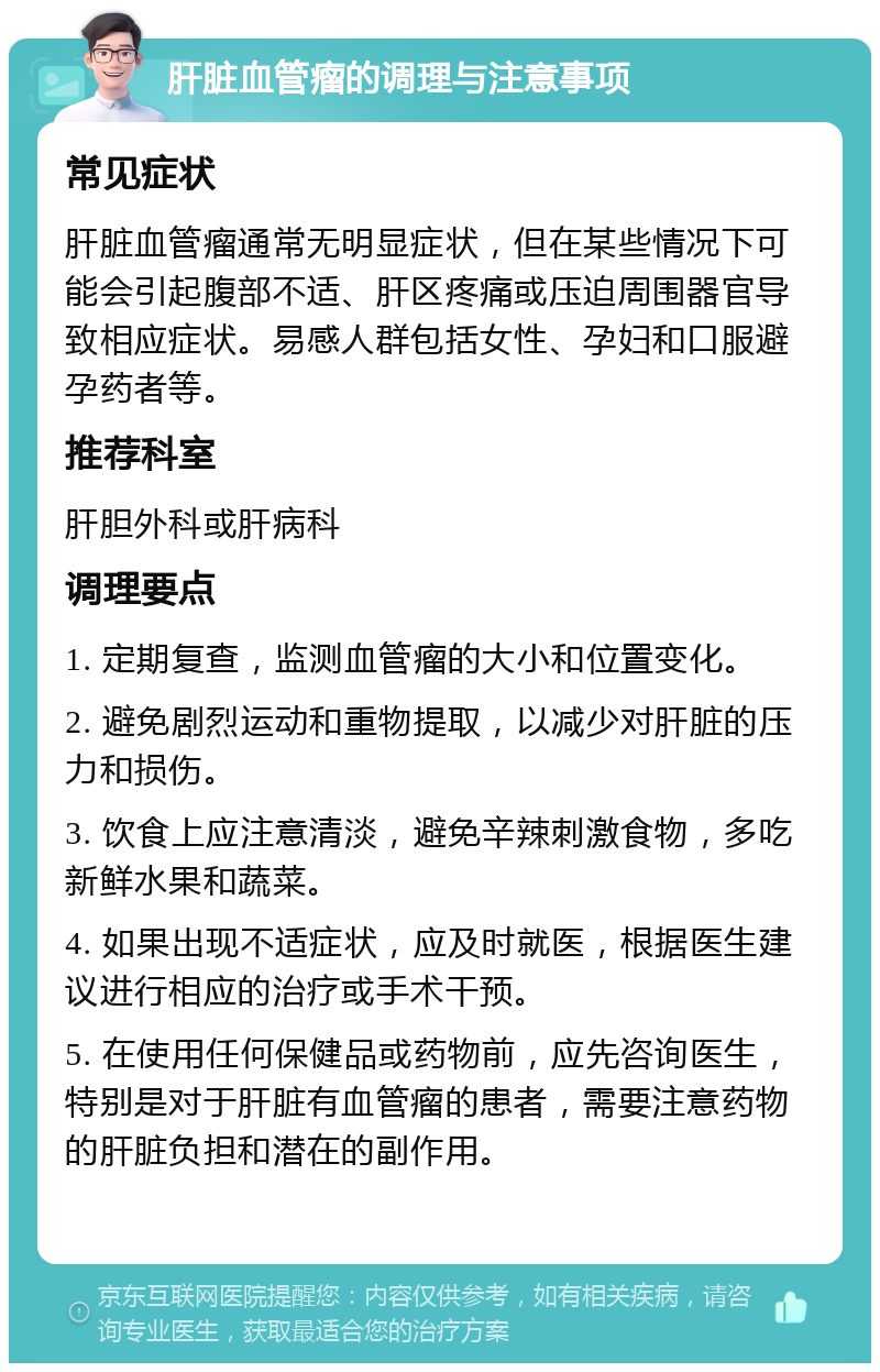 肝脏血管瘤的调理与注意事项 常见症状 肝脏血管瘤通常无明显症状，但在某些情况下可能会引起腹部不适、肝区疼痛或压迫周围器官导致相应症状。易感人群包括女性、孕妇和口服避孕药者等。 推荐科室 肝胆外科或肝病科 调理要点 1. 定期复查，监测血管瘤的大小和位置变化。 2. 避免剧烈运动和重物提取，以减少对肝脏的压力和损伤。 3. 饮食上应注意清淡，避免辛辣刺激食物，多吃新鲜水果和蔬菜。 4. 如果出现不适症状，应及时就医，根据医生建议进行相应的治疗或手术干预。 5. 在使用任何保健品或药物前，应先咨询医生，特别是对于肝脏有血管瘤的患者，需要注意药物的肝脏负担和潜在的副作用。