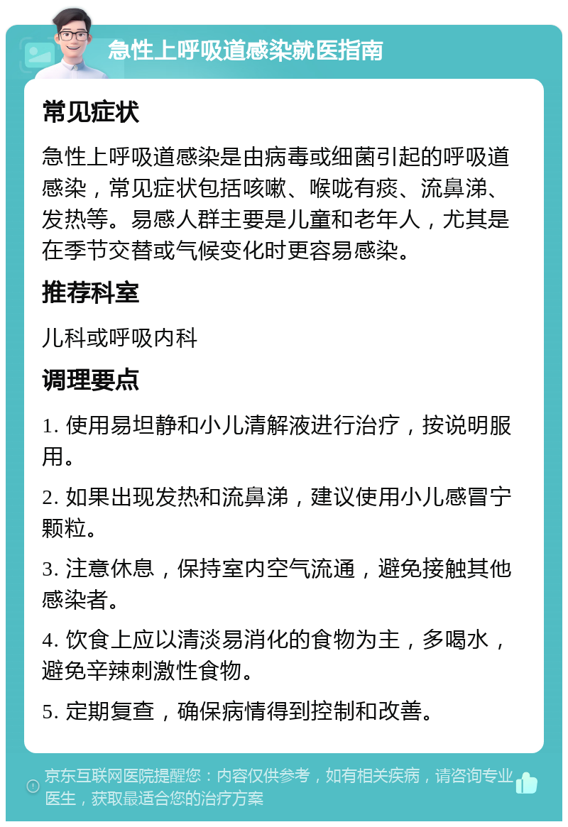 急性上呼吸道感染就医指南 常见症状 急性上呼吸道感染是由病毒或细菌引起的呼吸道感染，常见症状包括咳嗽、喉咙有痰、流鼻涕、发热等。易感人群主要是儿童和老年人，尤其是在季节交替或气候变化时更容易感染。 推荐科室 儿科或呼吸内科 调理要点 1. 使用易坦静和小儿清解液进行治疗，按说明服用。 2. 如果出现发热和流鼻涕，建议使用小儿感冒宁颗粒。 3. 注意休息，保持室内空气流通，避免接触其他感染者。 4. 饮食上应以清淡易消化的食物为主，多喝水，避免辛辣刺激性食物。 5. 定期复查，确保病情得到控制和改善。