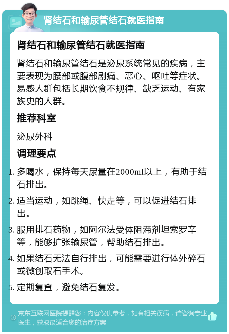 肾结石和输尿管结石就医指南 肾结石和输尿管结石就医指南 肾结石和输尿管结石是泌尿系统常见的疾病，主要表现为腰部或腹部剧痛、恶心、呕吐等症状。易感人群包括长期饮食不规律、缺乏运动、有家族史的人群。 推荐科室 泌尿外科 调理要点 多喝水，保持每天尿量在2000ml以上，有助于结石排出。 适当运动，如跳绳、快走等，可以促进结石排出。 服用排石药物，如阿尔法受体阻滞剂坦索罗辛等，能够扩张输尿管，帮助结石排出。 如果结石无法自行排出，可能需要进行体外碎石或微创取石手术。 定期复查，避免结石复发。