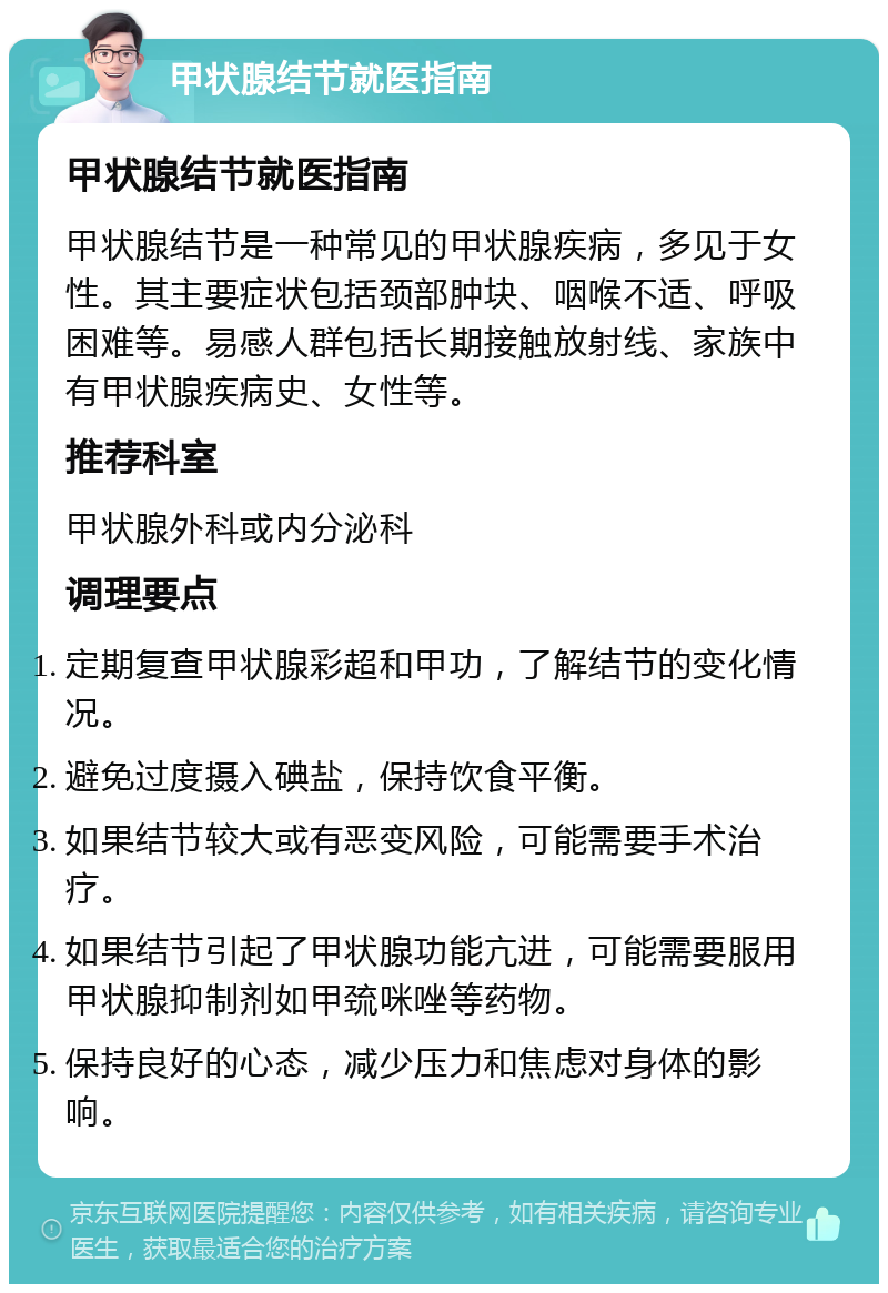 甲状腺结节就医指南 甲状腺结节就医指南 甲状腺结节是一种常见的甲状腺疾病，多见于女性。其主要症状包括颈部肿块、咽喉不适、呼吸困难等。易感人群包括长期接触放射线、家族中有甲状腺疾病史、女性等。 推荐科室 甲状腺外科或内分泌科 调理要点 定期复查甲状腺彩超和甲功，了解结节的变化情况。 避免过度摄入碘盐，保持饮食平衡。 如果结节较大或有恶变风险，可能需要手术治疗。 如果结节引起了甲状腺功能亢进，可能需要服用甲状腺抑制剂如甲巯咪唑等药物。 保持良好的心态，减少压力和焦虑对身体的影响。