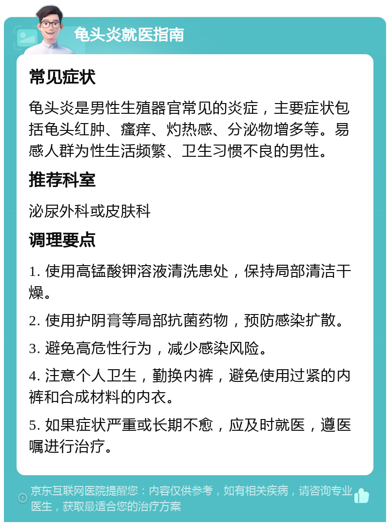 龟头炎就医指南 常见症状 龟头炎是男性生殖器官常见的炎症，主要症状包括龟头红肿、瘙痒、灼热感、分泌物增多等。易感人群为性生活频繁、卫生习惯不良的男性。 推荐科室 泌尿外科或皮肤科 调理要点 1. 使用高锰酸钾溶液清洗患处，保持局部清洁干燥。 2. 使用护阴膏等局部抗菌药物，预防感染扩散。 3. 避免高危性行为，减少感染风险。 4. 注意个人卫生，勤换内裤，避免使用过紧的内裤和合成材料的内衣。 5. 如果症状严重或长期不愈，应及时就医，遵医嘱进行治疗。