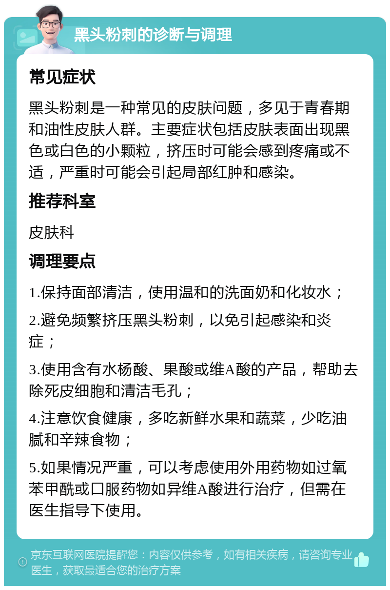 黑头粉刺的诊断与调理 常见症状 黑头粉刺是一种常见的皮肤问题，多见于青春期和油性皮肤人群。主要症状包括皮肤表面出现黑色或白色的小颗粒，挤压时可能会感到疼痛或不适，严重时可能会引起局部红肿和感染。 推荐科室 皮肤科 调理要点 1.保持面部清洁，使用温和的洗面奶和化妆水； 2.避免频繁挤压黑头粉刺，以免引起感染和炎症； 3.使用含有水杨酸、果酸或维A酸的产品，帮助去除死皮细胞和清洁毛孔； 4.注意饮食健康，多吃新鲜水果和蔬菜，少吃油腻和辛辣食物； 5.如果情况严重，可以考虑使用外用药物如过氧苯甲酰或口服药物如异维A酸进行治疗，但需在医生指导下使用。