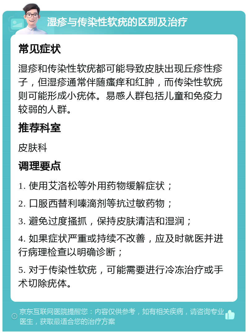 湿疹与传染性软疣的区别及治疗 常见症状 湿疹和传染性软疣都可能导致皮肤出现丘疹性疹子，但湿疹通常伴随瘙痒和红肿，而传染性软疣则可能形成小疣体。易感人群包括儿童和免疫力较弱的人群。 推荐科室 皮肤科 调理要点 1. 使用艾洛松等外用药物缓解症状； 2. 口服西替利嗪滴剂等抗过敏药物； 3. 避免过度搔抓，保持皮肤清洁和湿润； 4. 如果症状严重或持续不改善，应及时就医并进行病理检查以明确诊断； 5. 对于传染性软疣，可能需要进行冷冻治疗或手术切除疣体。