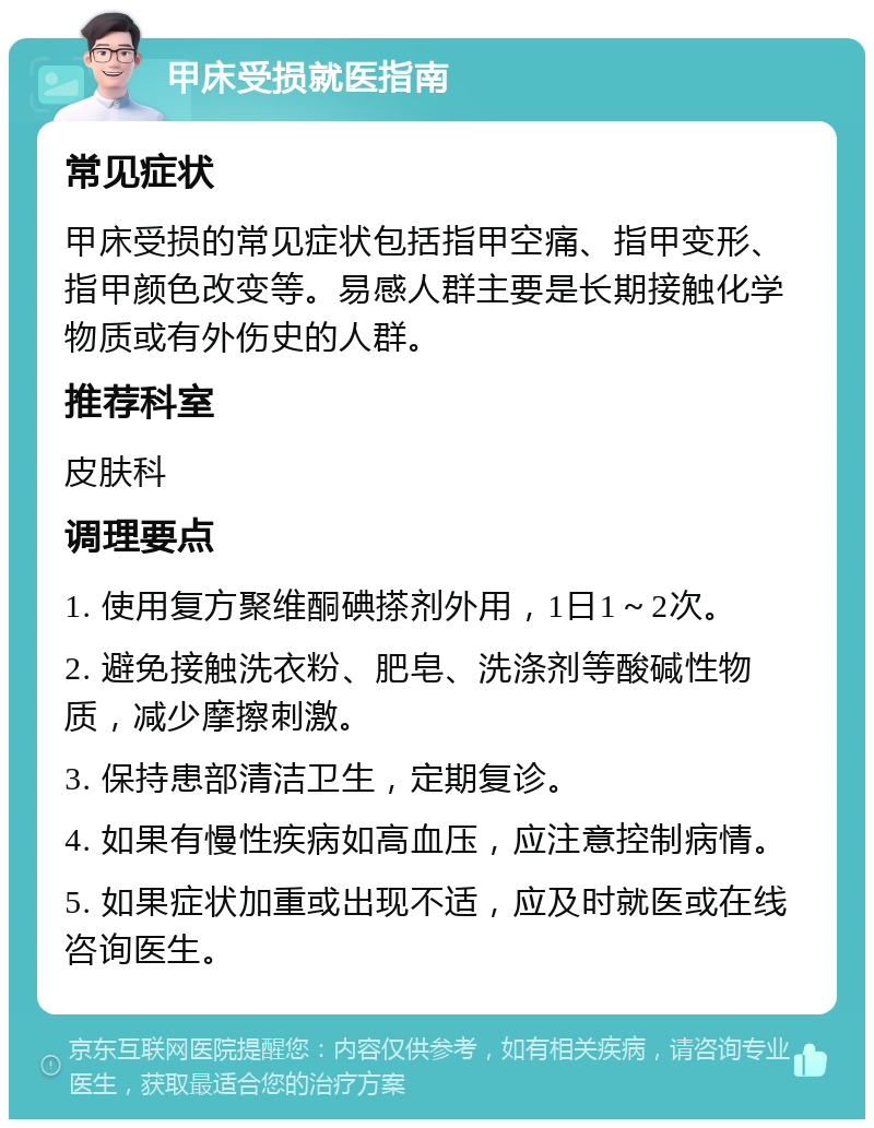 甲床受损就医指南 常见症状 甲床受损的常见症状包括指甲空痛、指甲变形、指甲颜色改变等。易感人群主要是长期接触化学物质或有外伤史的人群。 推荐科室 皮肤科 调理要点 1. 使用复方聚维酮碘搽剂外用，1日1～2次。 2. 避免接触洗衣粉、肥皂、洗涤剂等酸碱性物质，减少摩擦刺激。 3. 保持患部清洁卫生，定期复诊。 4. 如果有慢性疾病如高血压，应注意控制病情。 5. 如果症状加重或出现不适，应及时就医或在线咨询医生。