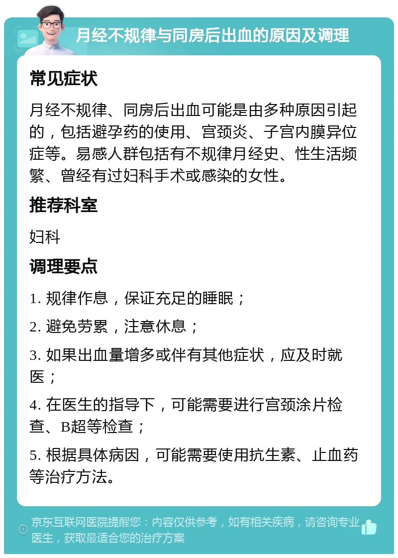 月经不规律与同房后出血的原因及调理 常见症状 月经不规律、同房后出血可能是由多种原因引起的，包括避孕药的使用、宫颈炎、子宫内膜异位症等。易感人群包括有不规律月经史、性生活频繁、曾经有过妇科手术或感染的女性。 推荐科室 妇科 调理要点 1. 规律作息，保证充足的睡眠； 2. 避免劳累，注意休息； 3. 如果出血量增多或伴有其他症状，应及时就医； 4. 在医生的指导下，可能需要进行宫颈涂片检查、B超等检查； 5. 根据具体病因，可能需要使用抗生素、止血药等治疗方法。