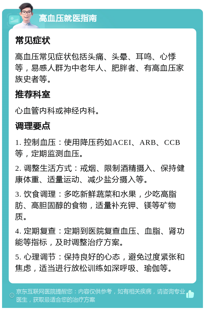 高血压就医指南 常见症状 高血压常见症状包括头痛、头晕、耳鸣、心悸等，易感人群为中老年人、肥胖者、有高血压家族史者等。 推荐科室 心血管内科或神经内科。 调理要点 1. 控制血压：使用降压药如ACEI、ARB、CCB等，定期监测血压。 2. 调整生活方式：戒烟、限制酒精摄入、保持健康体重、适量运动、减少盐分摄入等。 3. 饮食调理：多吃新鲜蔬菜和水果，少吃高脂肪、高胆固醇的食物，适量补充钾、镁等矿物质。 4. 定期复查：定期到医院复查血压、血脂、肾功能等指标，及时调整治疗方案。 5. 心理调节：保持良好的心态，避免过度紧张和焦虑，适当进行放松训练如深呼吸、瑜伽等。