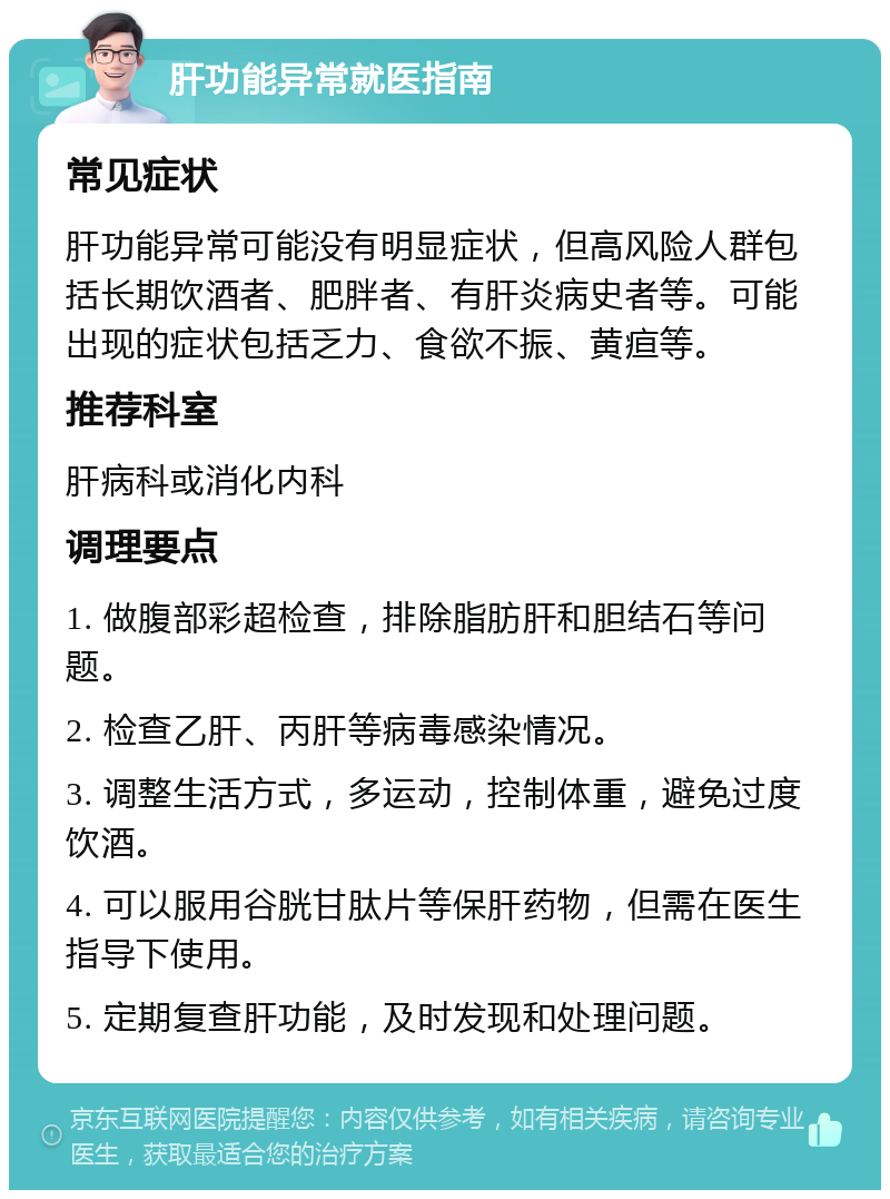 肝功能异常就医指南 常见症状 肝功能异常可能没有明显症状，但高风险人群包括长期饮酒者、肥胖者、有肝炎病史者等。可能出现的症状包括乏力、食欲不振、黄疸等。 推荐科室 肝病科或消化内科 调理要点 1. 做腹部彩超检查，排除脂肪肝和胆结石等问题。 2. 检查乙肝、丙肝等病毒感染情况。 3. 调整生活方式，多运动，控制体重，避免过度饮酒。 4. 可以服用谷胱甘肽片等保肝药物，但需在医生指导下使用。 5. 定期复查肝功能，及时发现和处理问题。