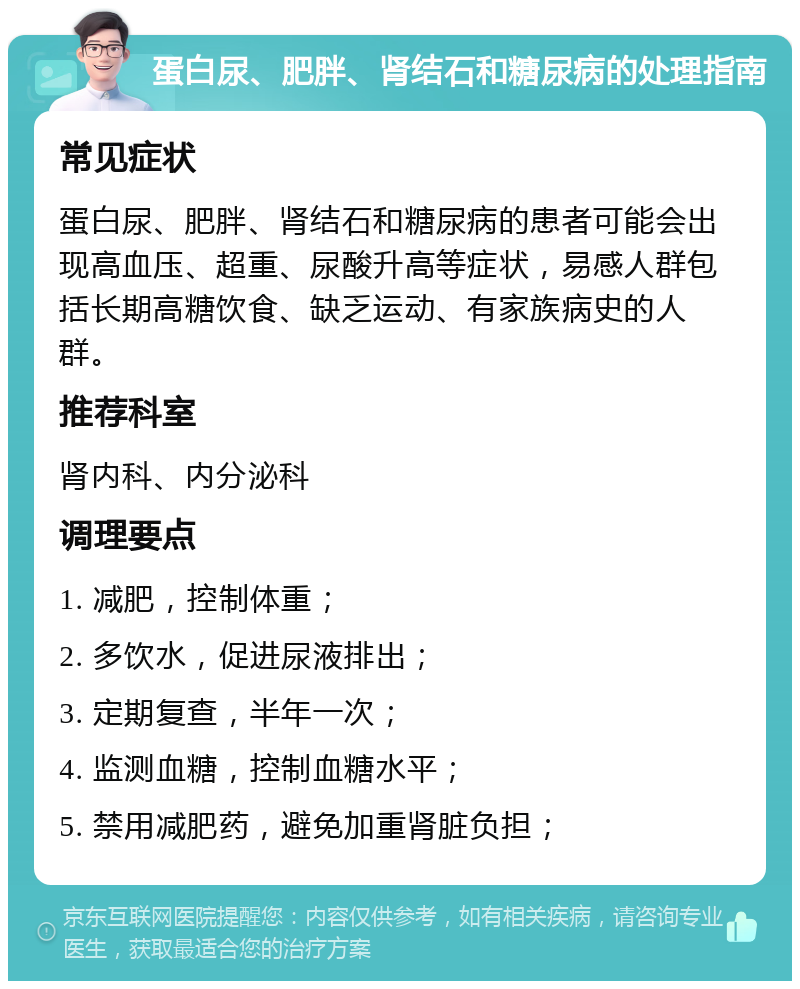 蛋白尿、肥胖、肾结石和糖尿病的处理指南 常见症状 蛋白尿、肥胖、肾结石和糖尿病的患者可能会出现高血压、超重、尿酸升高等症状，易感人群包括长期高糖饮食、缺乏运动、有家族病史的人群。 推荐科室 肾内科、内分泌科 调理要点 1. 减肥，控制体重； 2. 多饮水，促进尿液排出； 3. 定期复查，半年一次； 4. 监测血糖，控制血糖水平； 5. 禁用减肥药，避免加重肾脏负担；