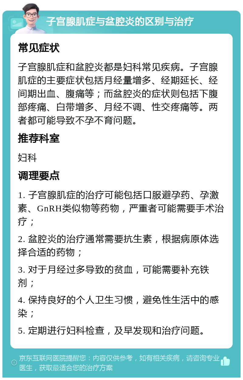 子宫腺肌症与盆腔炎的区别与治疗 常见症状 子宫腺肌症和盆腔炎都是妇科常见疾病。子宫腺肌症的主要症状包括月经量增多、经期延长、经间期出血、腹痛等；而盆腔炎的症状则包括下腹部疼痛、白带增多、月经不调、性交疼痛等。两者都可能导致不孕不育问题。 推荐科室 妇科 调理要点 1. 子宫腺肌症的治疗可能包括口服避孕药、孕激素、GnRH类似物等药物，严重者可能需要手术治疗； 2. 盆腔炎的治疗通常需要抗生素，根据病原体选择合适的药物； 3. 对于月经过多导致的贫血，可能需要补充铁剂； 4. 保持良好的个人卫生习惯，避免性生活中的感染； 5. 定期进行妇科检查，及早发现和治疗问题。