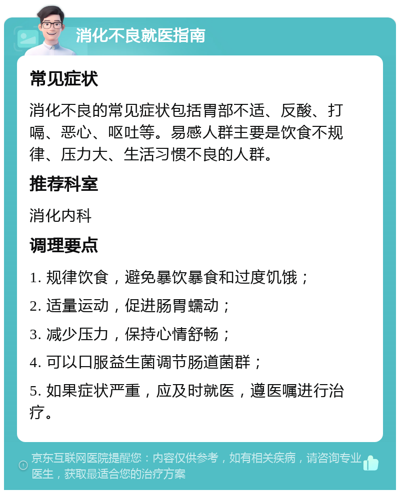 消化不良就医指南 常见症状 消化不良的常见症状包括胃部不适、反酸、打嗝、恶心、呕吐等。易感人群主要是饮食不规律、压力大、生活习惯不良的人群。 推荐科室 消化内科 调理要点 1. 规律饮食，避免暴饮暴食和过度饥饿； 2. 适量运动，促进肠胃蠕动； 3. 减少压力，保持心情舒畅； 4. 可以口服益生菌调节肠道菌群； 5. 如果症状严重，应及时就医，遵医嘱进行治疗。