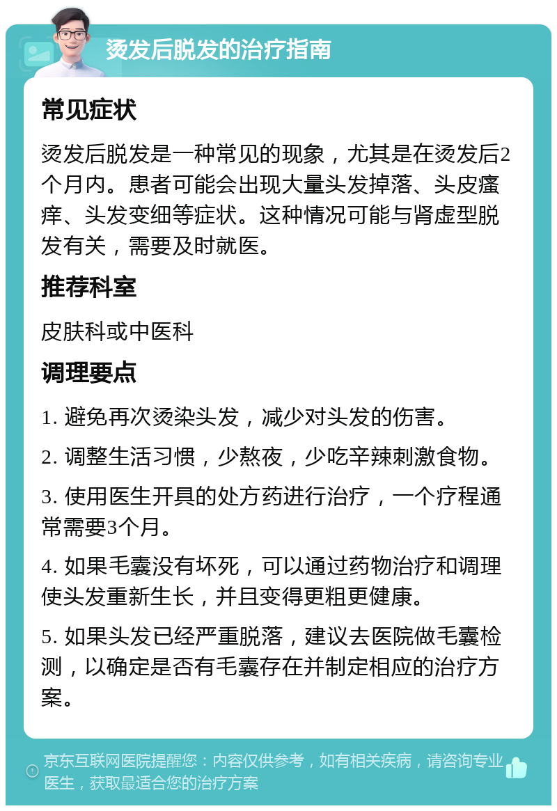 烫发后脱发的治疗指南 常见症状 烫发后脱发是一种常见的现象，尤其是在烫发后2个月内。患者可能会出现大量头发掉落、头皮瘙痒、头发变细等症状。这种情况可能与肾虚型脱发有关，需要及时就医。 推荐科室 皮肤科或中医科 调理要点 1. 避免再次烫染头发，减少对头发的伤害。 2. 调整生活习惯，少熬夜，少吃辛辣刺激食物。 3. 使用医生开具的处方药进行治疗，一个疗程通常需要3个月。 4. 如果毛囊没有坏死，可以通过药物治疗和调理使头发重新生长，并且变得更粗更健康。 5. 如果头发已经严重脱落，建议去医院做毛囊检测，以确定是否有毛囊存在并制定相应的治疗方案。