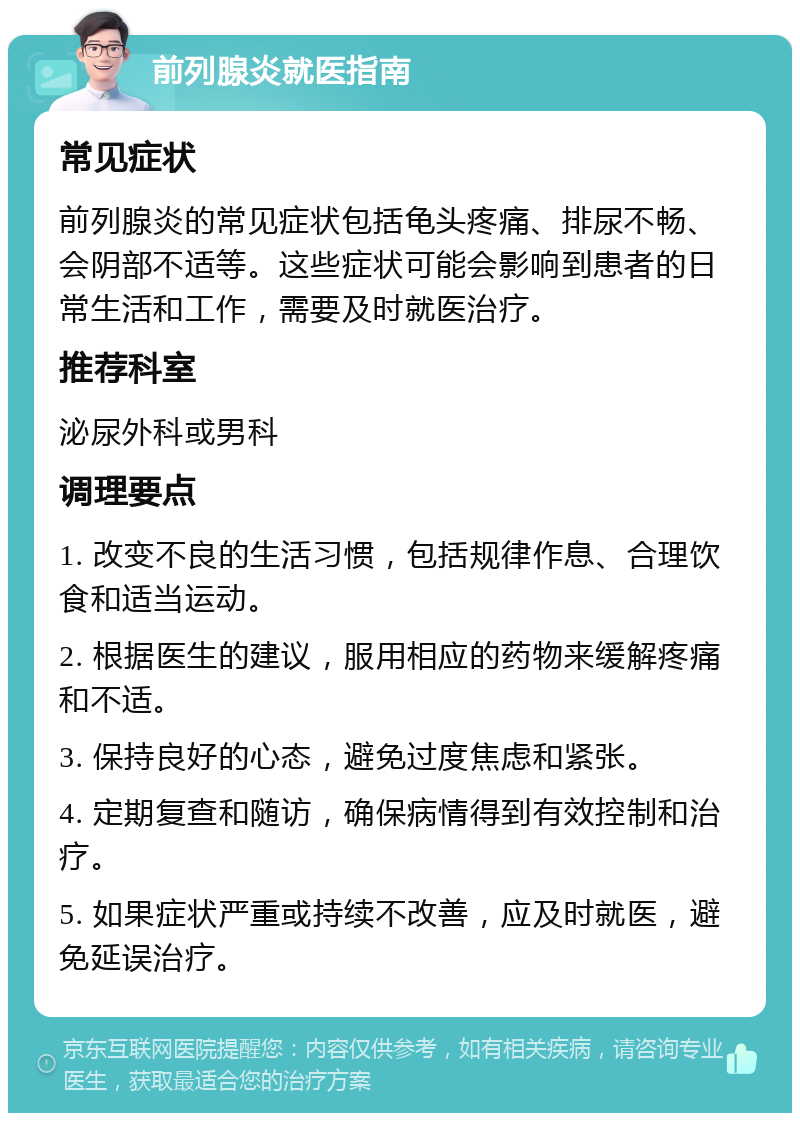 前列腺炎就医指南 常见症状 前列腺炎的常见症状包括龟头疼痛、排尿不畅、会阴部不适等。这些症状可能会影响到患者的日常生活和工作，需要及时就医治疗。 推荐科室 泌尿外科或男科 调理要点 1. 改变不良的生活习惯，包括规律作息、合理饮食和适当运动。 2. 根据医生的建议，服用相应的药物来缓解疼痛和不适。 3. 保持良好的心态，避免过度焦虑和紧张。 4. 定期复查和随访，确保病情得到有效控制和治疗。 5. 如果症状严重或持续不改善，应及时就医，避免延误治疗。