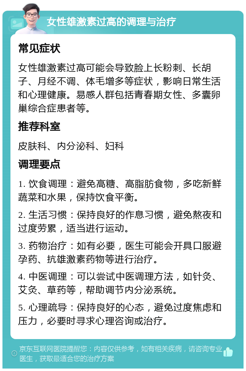 女性雄激素过高的调理与治疗 常见症状 女性雄激素过高可能会导致脸上长粉刺、长胡子、月经不调、体毛增多等症状，影响日常生活和心理健康。易感人群包括青春期女性、多囊卵巢综合症患者等。 推荐科室 皮肤科、内分泌科、妇科 调理要点 1. 饮食调理：避免高糖、高脂肪食物，多吃新鲜蔬菜和水果，保持饮食平衡。 2. 生活习惯：保持良好的作息习惯，避免熬夜和过度劳累，适当进行运动。 3. 药物治疗：如有必要，医生可能会开具口服避孕药、抗雄激素药物等进行治疗。 4. 中医调理：可以尝试中医调理方法，如针灸、艾灸、草药等，帮助调节内分泌系统。 5. 心理疏导：保持良好的心态，避免过度焦虑和压力，必要时寻求心理咨询或治疗。