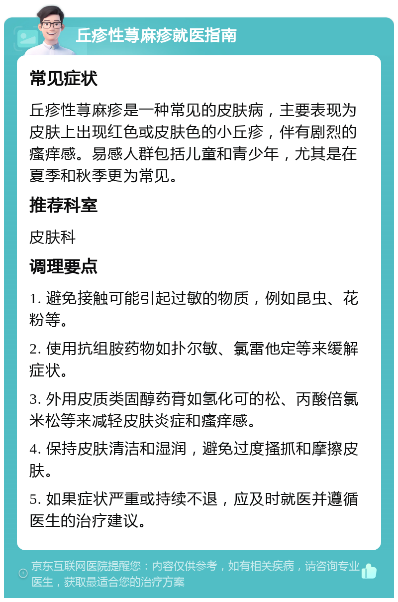 丘疹性荨麻疹就医指南 常见症状 丘疹性荨麻疹是一种常见的皮肤病，主要表现为皮肤上出现红色或皮肤色的小丘疹，伴有剧烈的瘙痒感。易感人群包括儿童和青少年，尤其是在夏季和秋季更为常见。 推荐科室 皮肤科 调理要点 1. 避免接触可能引起过敏的物质，例如昆虫、花粉等。 2. 使用抗组胺药物如扑尔敏、氯雷他定等来缓解症状。 3. 外用皮质类固醇药膏如氢化可的松、丙酸倍氯米松等来减轻皮肤炎症和瘙痒感。 4. 保持皮肤清洁和湿润，避免过度搔抓和摩擦皮肤。 5. 如果症状严重或持续不退，应及时就医并遵循医生的治疗建议。